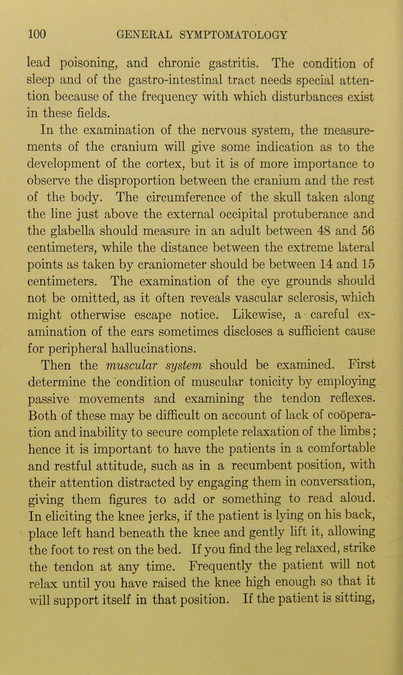 lead poisoning, and chronic gastritis. The condition of sleep and of the gastro-intestinal tract needs special atten- tion because of the frequency with which disturbances exist in these fields. In the examination of the nervous system, the measure- ments of the cranium will give some indication as to the development of the cortex, but it is of more importance to observe the disproportion between the cranium and the rest of the body. The circumference of the skull taken along the line just above the external occipital protuberance and the glabella should measure in an adult between 48 and 56 centimeters, while the distance between the extreme lateral points as taken by craniometer should be between 14 and 15 centimeters. The examination of the eye grounds should not be omitted, as it often reveals vascular sclerosis, which might otherwise escape notice. Likewise, a careful ex- amination of the ears sometimes discloses a sufficient cause for peripheral hallucinations. Then the muscular system should be examined. First determine the condition of muscular tonicity by employing passive movements and examining the tendon reflexes. Both of these may be difficult on account of lack of coopera- tion and inabihty to secure complete relaxation of the hmbs; hence it is important to have the patients in a comfortable and restful attitude, such as in a recumbent position, with their attention distracted by engaging them in conversation, giving them figures to add or something to read aloud. In ehciting the knee jerks, if the patient is lying on his back, place left hand beneath the knee and gently hft it, allowing the foot to rest on the bed. If you find the leg relaxed, strike the tendon at any time. Frequently the patient will not relax until you have raised the knee high enough so that it will support itself in that position. If the patient is sitting,