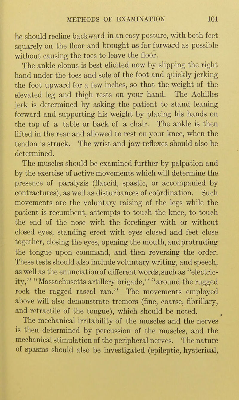 he should rechne backward in an easy posture, with both feet squarely on the floor and brought as far forward as possible without causing the toes to leave the floor. The ankle clonus is best elicited now by slipping the right hand under the toes and sole of the foot and quickly jerking the foot upward for a few inches, so that the weight of the elevated leg and thigh rests on your hand. The Achilles jerk is determined by asking the patient to stand leaning forward and supporting his weight by placing his hands on the top of a table or back of a chair. The ankle is then hfted in the rear and allowed to rest on your knee, when the tendon is struck. The wrist and jaw reflexes should also be determined. The muscles should be examined further by palpation and by the exercise of active movements which will determine the presence of paralysis (flaccid, spastic, or accompanied by contractures), as well as disturbances of coordination. Such movements are the voluntary raising of the legs while the patient is recumbent, attempts to touch the knee, to touch the end of the nose with the forefinger with or without closed eyes, standing erect with eyes closed and feet close together, closing the eyes, opening the mouth, and protruding the tongue upon command, and then reversing the order. These tests should also include voluntary writing, and speech, as Well as the enunciation of different words, such as electric- ity, Massachusetts artillery brigade, around the rugged rock the ragged rascal ran. The movements employed above will also demonstrate tremors (fine, coarse, fibrillary, and retractile of the tongue), which should be noted. The mechanical irritabiUty of the muscles and the nerves is then determined by percussion of the muscles, and the mechanical stimulation of the peripheral nerves. The nature of spasms should also be investigated (epileptic, hysterical,