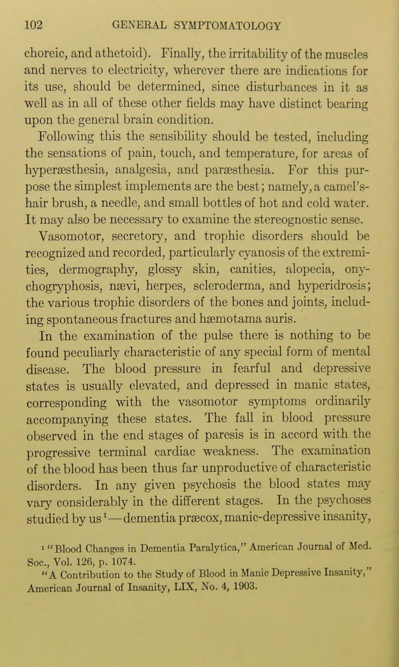 choreic, and athetoid). Finally, the irritability of the muscles and nerves to electricity, wherever there are indications for its use, should be determined, since disturbances in it as well as in all of these other fields may have distinct bearing upon the general brain condition. Following this the sensibility should be tested, including the sensations of pain, touch, and temperature, for areas of hypersesthesia, analgesia, and parsesthesia. For this pur- pose the simplest implements are the best; namely,a camel's- hair brush, a needle, and small bottles of hot and cold water. It may also be necessary to examine the stereognostic sense. Vasomotor, secretory, and trophic disorders should be recognized and recorded, particularly cyanosis of the extremi- ties, dermography, glossy skin, canities, alopecia, ony- chogryphosis, nsevi, herpes, scleroderma, and hyperidrosis; the various trophic disorders of the bones and joints, includ- ing spontaneous fractures and haemotama auris. In the examination of the pulse there is nothing to be found peculiarly characteristic of any special form of mental disease. The blood pressure in fearful and depressive states is usually elevated, and depressed in manic states, corresponding with the vasomotor symptoms ordinarily accompanying these states. The fall in blood pressure observed in the end stages of paresis is in accord with the progressive terminal cardiac weakness. The examination of the blood has been thus far unproductive of characteristic disorders. In any given psychosis the blood states may vary considerably in the different stages. In the psychoses studied by us ^—dementia prsecox, manic-depressive insanity, I Blood Changes in Dementia Paralytica, American Journal of Med. Soc, Vol. 126, p. 1074. A Contribution to the Study of Blood in Manic Depressive Lisanity, American Journal of Insanity, LIX, No. 4, 1903.