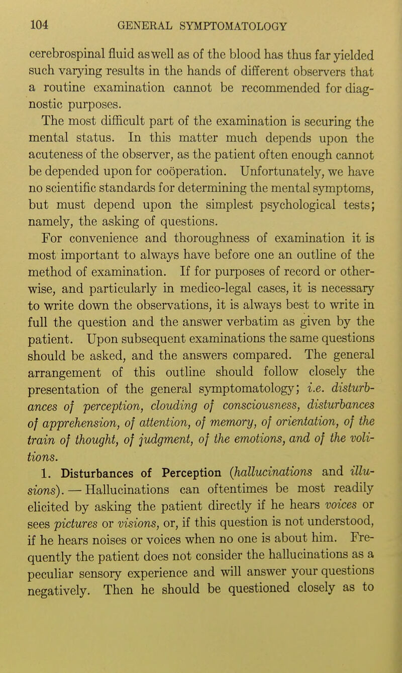 cerebrospinal fluid as well as of the blood has thus far yielded such varying results in the hands of different observers that a routine examination cannot be recommended for diag- nostic purposes. The most difficult part of the examination is securing the mental status. In this matter much depends upon the acuteness of the observer, as the patient often enough cannot be depended upon for cooperation. Unfortunately, we have no scientific standards for determining the mental symptoms, but must depend upon the simplest psychological tests; namely, the asking of questions. For convenience and thoroughness of examination it is most important to always have before one an outline of the method of examination. If for purposes of record or other- wise, and particularly in medico-legal cases, it is necessary to write down the observations, it is always best to write in full the question and the answer verbatim as given by the patient. Upon subsequent examinations the same questions should be asked, and the answers compared. The general arrangement of this outline should follow closely the presentation of the general s3niiptomatology; i.e. disturb- ances of perception, clouding of consciousness, disturbances of apprehension, of attention, of memory, of orientation, of the train of thought, of judgment, of the emotions, and of the voli- tions. 1. Disturbances of Perception (hallucinations and illu- sions).— Hallucinations can oftentimes be most readily ehcited by asking the patient directly if he hears voices or sees pictures or visions, or, if this question is not understood, if he hears noises or voices when no one is about him. Fre- quently the patient does not consider the hallucinations as a peculiar sensory experience and will answer your questions negatively. Then he should be questioned closely as to