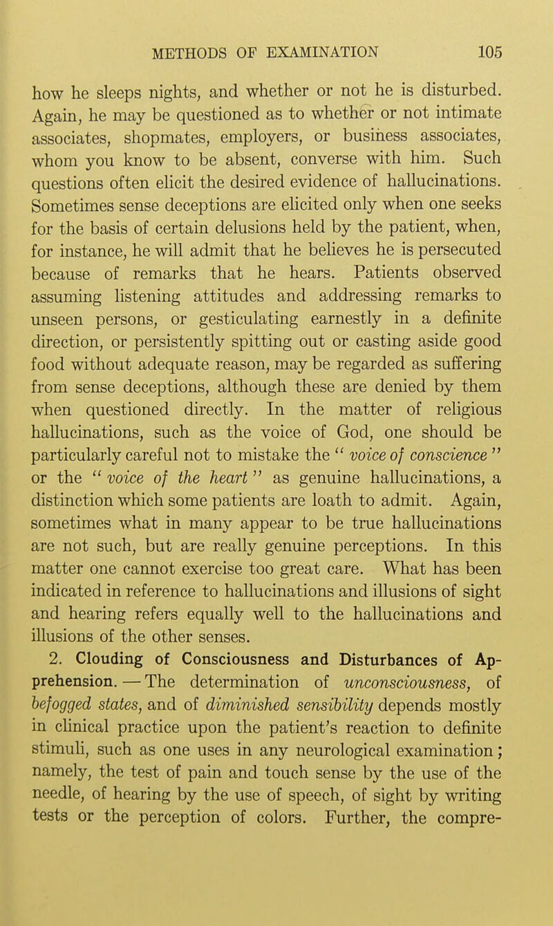 how he sleeps nights, and whether or not he is disturbed. Again, he may be questioned as to whethfer or not intimate associates, shopmates, employers, or business associates, whom you know to be absent, converse with him. Such questions often ehcit the desired evidence of hallucinations. Sometimes sense deceptions are ehcited only when one seeks for the basis of certain delusions held by the patient, when, for instance, he will admit that he believes he is persecuted because of remarks that he hears. Patients observed assuming listening attitudes and addressing remarks to unseen persons, or gesticulating earnestly in a definite direction, or persistently spitting out or casting aside good food without adequate reason, may be regarded as suffering from sense deceptions, although these are denied by them when questioned directly. In the matter of religious hallucinations, such as the voice of God, one should be particularly careful not to mistake the  voice of conscience  or the  voice of the heart as genuine hallucinations, a distinction which some patients are loath to admit. Again, sometimes what in many appear to be true hallucinations are not such, but are really genuine perceptions. In this matter one cannot exercise too great care. What has been indicated in reference to hallucinations and illusions of sight and hearing refers equally well to the hallucinations and illusions of the other senses. 2. Clouding of Consciousness and Disturbances of Ap- prehension. — The determination of unconsciousness, of befogged states, and of diminished sensibility depends mostly in clinical practice upon the patient's reaction to definite stimuH, such as one uses in any neurological examination; namely, the test of pain and touch sense by the use of the needle, of hearing by the use of speech, of sight by writing tests or the perception of colors. Further, the compre-