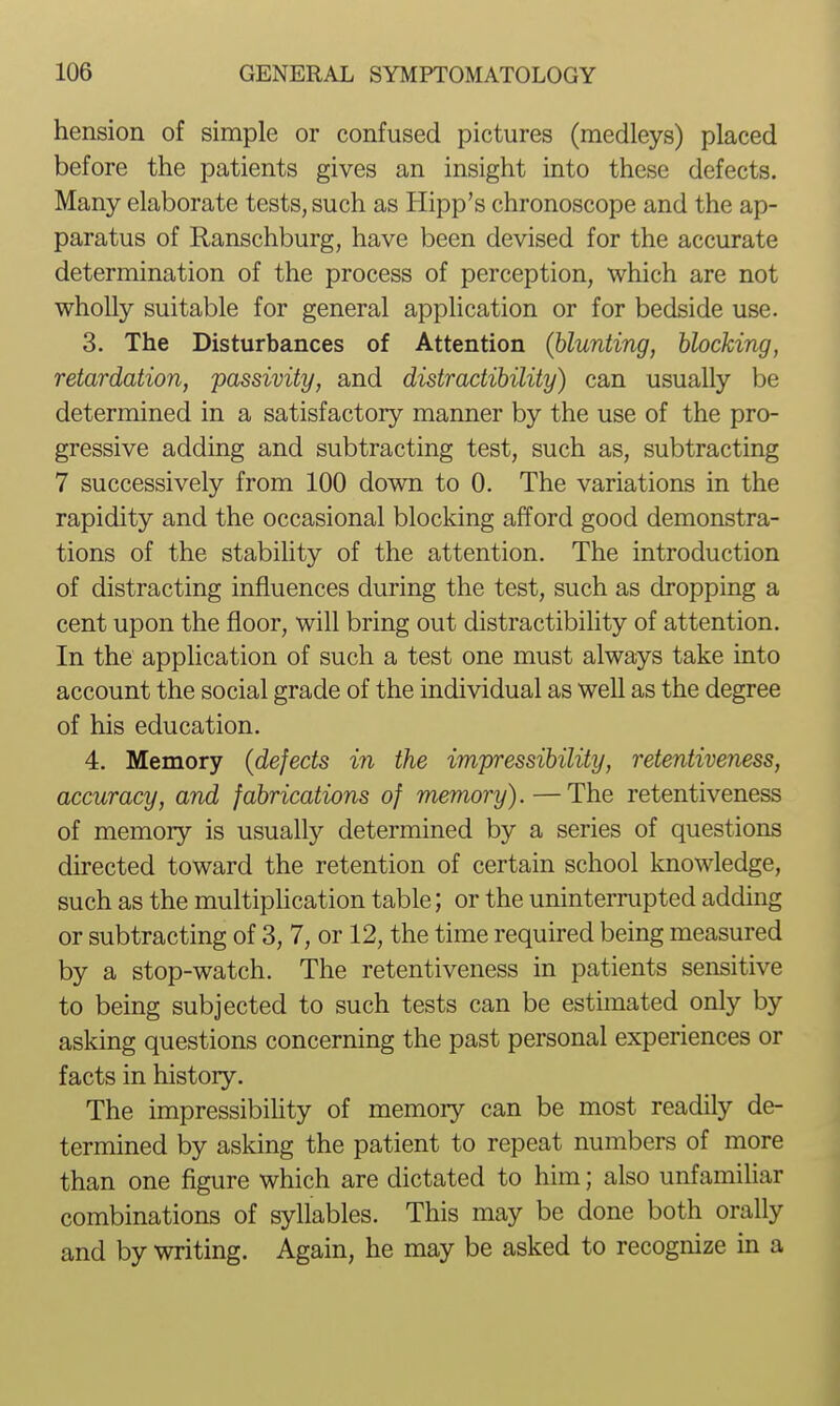 hension of simple or confused pictures (medleys) placed before the patients gives an insight into these defects. Many elaborate tests, such as Hipp's chronoscope and the ap- paratus of Ranschburg, have been devised for the accurate determination of the process of perception, which are not wholly suitable for general application or for bedside use. 3. The Disturbances of Attention (blunting, blocking, retardation, passivity, and distractibility) can usually be determined in a satisfactory manner by the use of the pro- gressive adding and subtracting test, such as, subtracting 7 successively from 100 down to 0. The variations in the rapidity and the occasional blocking afford good demonstra- tions of the stability of the attention. The introduction of distracting influences during the test, such as dropping a cent upon the floor, will bring out distractibihty of attention. In the application of such a test one must always take into account the social grade of the individual as well as the degree of his education. 4. Memory (defects in the impressibility, retentiveness, accuracy, and fabrications of memory). — The retentiveness of memory is usually determined by a series of questions directed toward the retention of certain school knowledge, such as the multiplication table; or the uninterrupted adding or subtracting of 3, 7, or 12, the time required being measured by a stop-watch. The retentiveness in patients sensitive to being subjected to such tests can be estimated only by asking questions concerning the past personal experiences or facts in history. The impressibiUty of memory can be most readily de- termined by asking the patient to repeat numbers of more than one figure which are dictated to him; also unfamihar combinations of syllables. This may be done both orally and by writing. Again, he may be asked to recognize in a