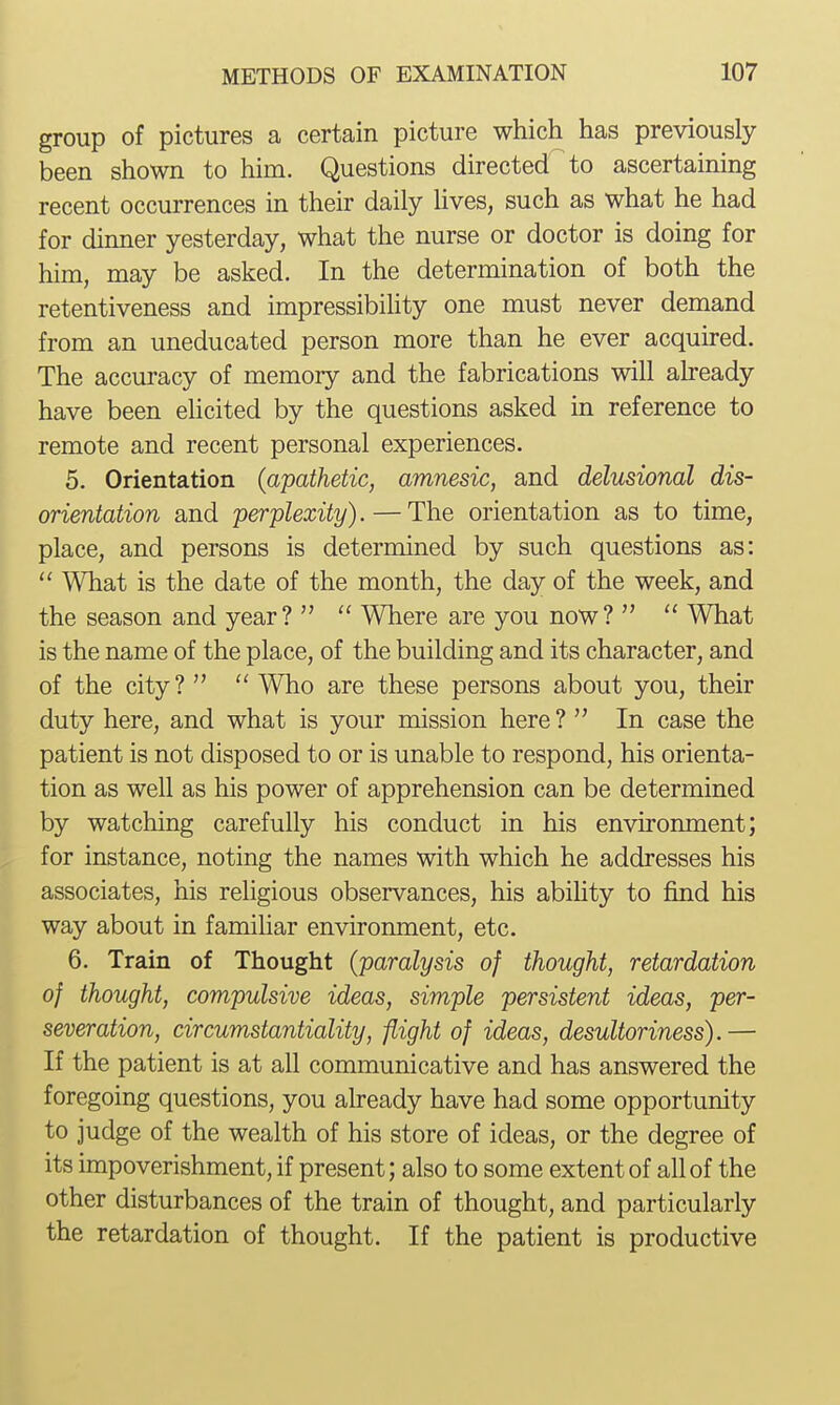 group of pictures a certain picture which has previously been shown to him. Questions directed to ascertaining recent occurrences in their daily hves, such as what he had for dinner yesterday, what the nurse or doctor is doing for him, may be asked. In the determination of both the retentiveness and impressibihty one must never demand from an uneducated person more than he ever acquired. The accuracy of memory and the fabrications will aheady have been ehcited by the questions asked in reference to remote and recent personal experiences. 5. Orientation (apathetic, amnesic, and delusional dis- orientation and perplexity). — The orientation as to time, place, and persons is determined by such questions as:  What is the date of the month, the day of the week, and the season and year?   Where are you now?   What is the name of the place, of the building and its character, and of the city?   Who are these persons about you, their duty here, and what is your mission here ?  In case the patient is not disposed to or is unable to respond, his orienta- tion as well as his power of apprehension can be determined by watching carefully his conduct in his environment; for instance, noting the names with which he addresses his associates, his religious observances, his abihty to find his way about in familiar environment, etc. 6. Train of Thought (paralysis of thought, retardation of thought, compulsive ideas, simple persistent ideas, per- severation, circumstantiality, flight of ideas, desultoriness).— If the patient is at all communicative and has answered the foregoing questions, you already have had some opportunity to judge of the wealth of his store of ideas, or the degree of its impoverishment, if present; also to some extent of all of the other disturbances of the train of thought, and particularly the retardation of thought. If the patient is productive