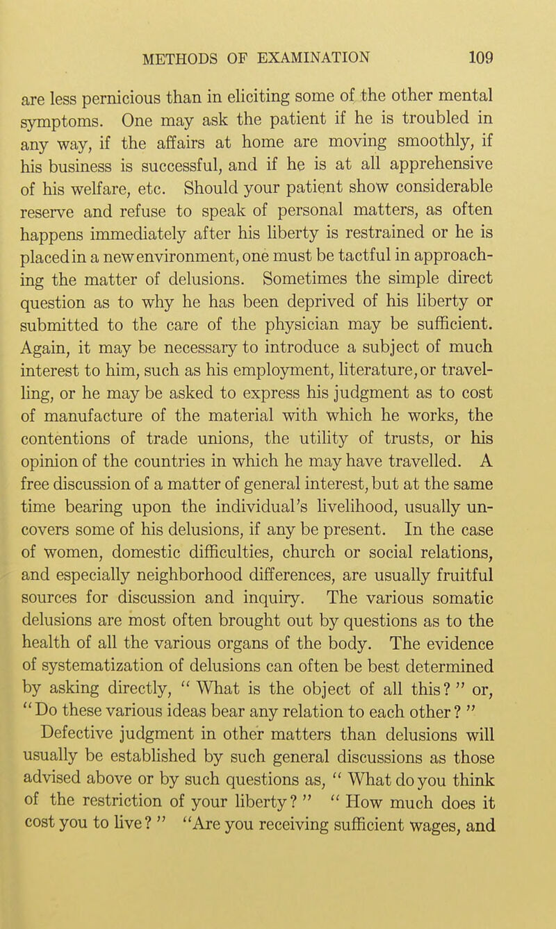 are less pernicious than in eliciting some of the other mental symptoms. One may ask the patient if he is troubled in any way, if the affairs at home are moving smoothly, if his business is successful, and if he is at all apprehensive of his welfare, etc. Should your patient show considerable reserve and refuse to speak of personal matters, as often happens immediately after his liberty is restrained or he is placed in a new environment, one must be tactful in approach- ing the matter of delusions. Sometimes the simple direct question as to why he has been deprived of his liberty or submitted to the care of the physician may be sufficient. Again, it may be necessary to introduce a subject of much interest to him, such as his employment, literature, or travel- ling, or he may be asked to express his judgment as to cost of manufacture of the material with which he works, the contentions of trade unions, the utility of trusts, or his opinion of the countries in which he may have travelled. A free discussion of a matter of general interest, but at the same time bearing upon the individual's livelihood, usually un- covers some of his delusions, if any be present. In the case of women, domestic difficulties, church or social relations, and especially neighborhood differences, are usually fruitful sources for discussion and inquiry. The various somatic delusions are most often brought out by questions as to the health of all the various organs of the body. The evidence of systematization of delusions can often be best determined by asking directly,  What is the object of all this?  or,  Do these various ideas bear any relation to each other ?  Defective judgment in other matters than delusions will usually be established by such general discussions as those advised above or by such questions as,  What do you think of the restriction of your liberty?   How much does it cost you to live ?  Are you receiving sufficient wages, and