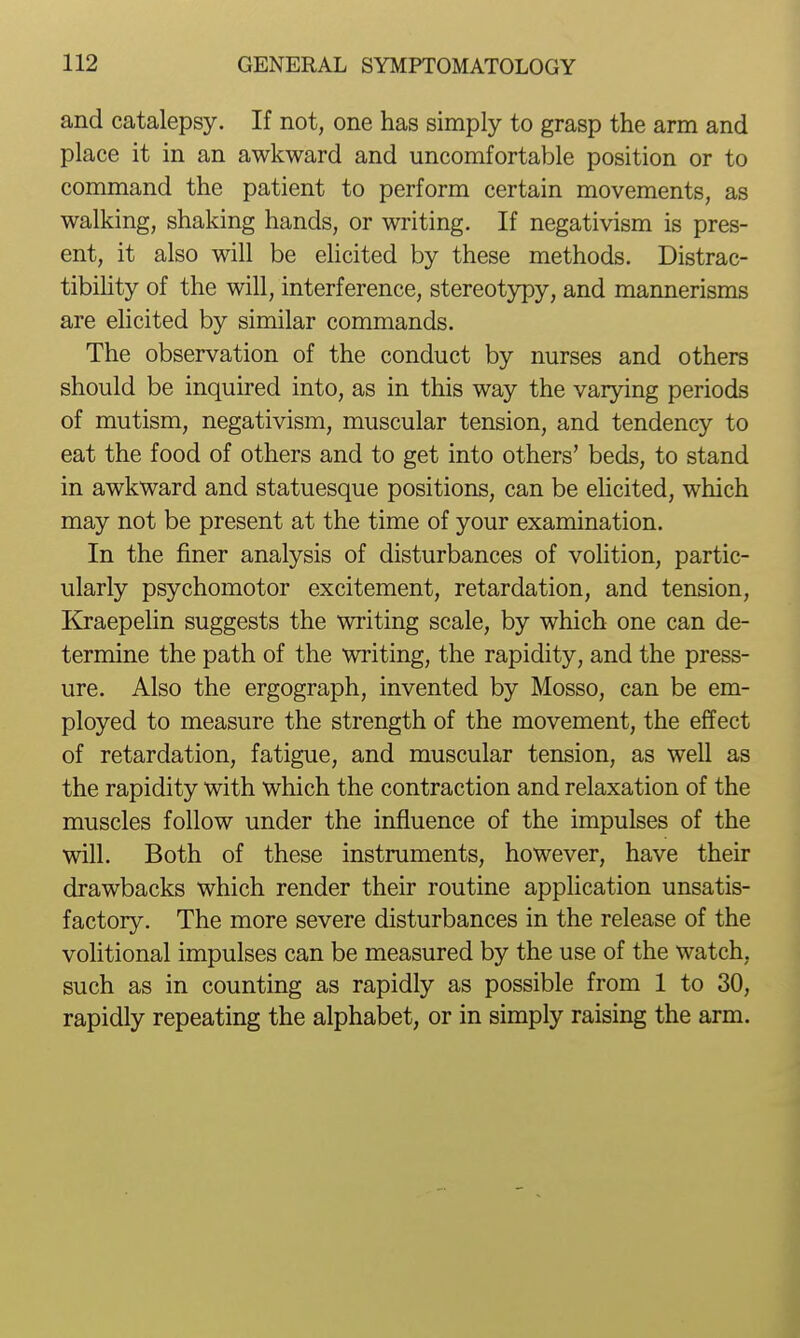 and catalepsy. If not, one has simply to grasp the arm and place it in an awkward and uncomfortable position or to command the patient to perform certain movements, as walking, shaking hands, or writing. If negativism is pres- ent, it also will be elicited by these methods. Distrac- tibihty of the will, interference, stereotypy, and mannerisms are ehcited by similar commands. The observation of the conduct by nurses and others should be inquired into, as in this way the varying periods of mutism, negativism, muscular tension, and tendency to eat the food of others and to get into others' beds, to stand in awkward and statuesque positions, can be elicited, which may not be present at the time of your examination. In the finer analysis of disturbances of voHtion, partic- ularly psychomotor excitement, retardation, and tension, Kraepelin suggests the writing scale, by which one can de- termine the path of the writing, the rapidity, and the press- ure. Also the ergograph, invented by Mosso, can be em- ployed to measure the strength of the movement, the effect of retardation, fatigue, and muscular tension, as well as the rapidity with which the contraction and relaxation of the muscles follow under the influence of the impulses of the will. Both of these instruments, however, have their drawbacks which render their routine application unsatis- factory. The more severe disturbances in the release of the volitional impulses can be measured by the use of the watch, such as in counting as rapidly as possible from 1 to 30, rapidly repeating the alphabet, or in simply raising the arm.