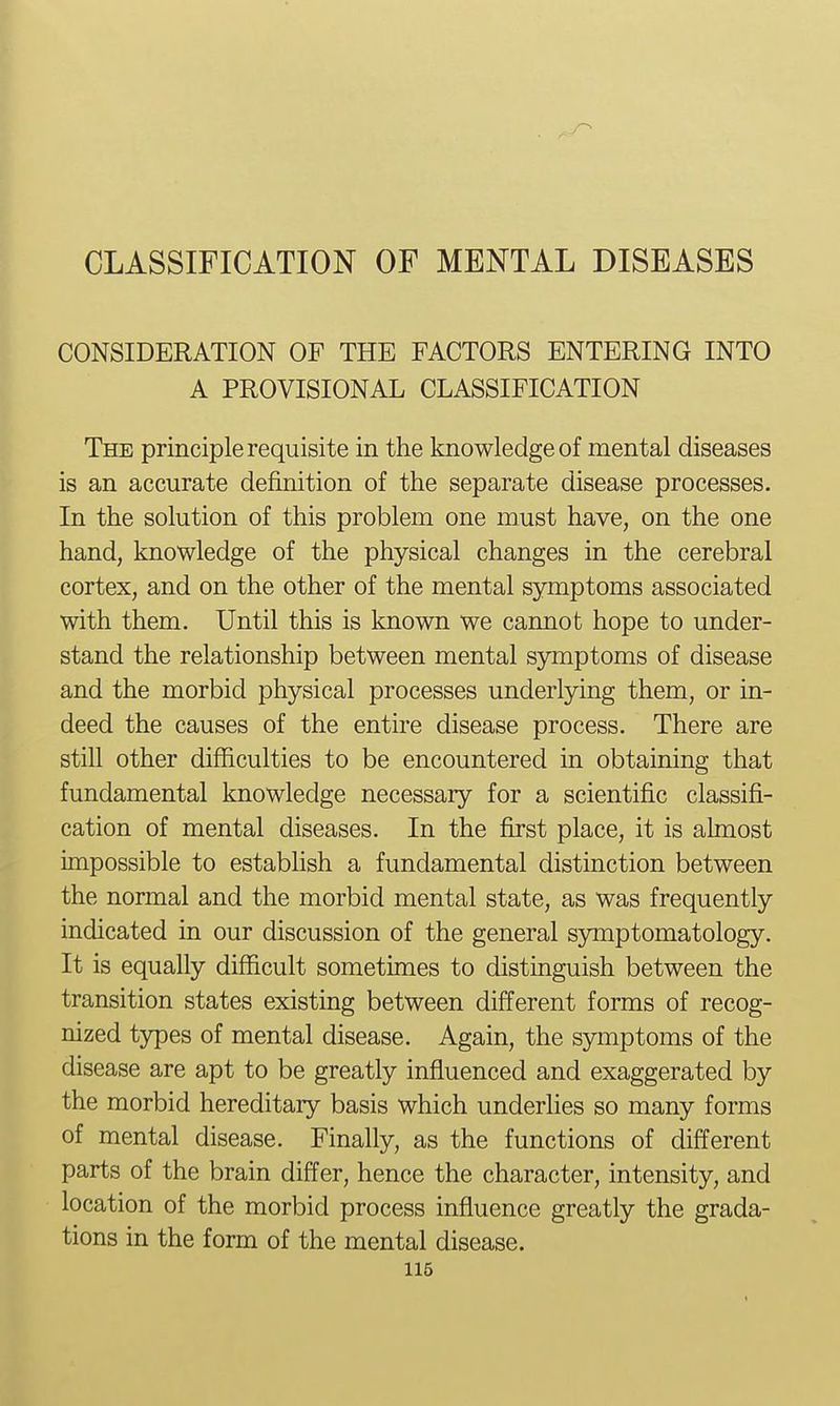 CONSIDERATION OF THE FACTORS ENTERING INTO A PROVISIONAL CLASSIFICATION The principle requisite in the knowledge of mental diseases is an accurate definition of the separate disease processes. In the solution of this problem one must have, on the one hand, knowledge of the physical changes in the cerebral cortex, and on the other of the mental symptoms associated with them. Until this is known we cannot hope to under- stand the relationship between mental symptoms of disease and the morbid physical processes underlying them, or in- deed the causes of the entire disease process. There are still other difficulties to be encountered in obtaining that fundamental knowledge necessary for a scientific classifi- cation of mental diseases. In the first place, it is almost impossible to establish a fundamental distinction between the normal and the morbid mental state, as was frequently indicated in our discussion of the general symptomatology. It is equally difficult sometimes to distinguish between the transition states existing between different forms of recog- nized types of mental disease. Again, the symptoms of the disease are apt to be greatly influenced and exaggerated by the morbid hereditary basis which underhes so many forms of mental disease. Finally, as the functions of different parts of the brain differ, hence the character, intensity, and location of the morbid process influence greatly the grada- tions in the form of the mental disease.