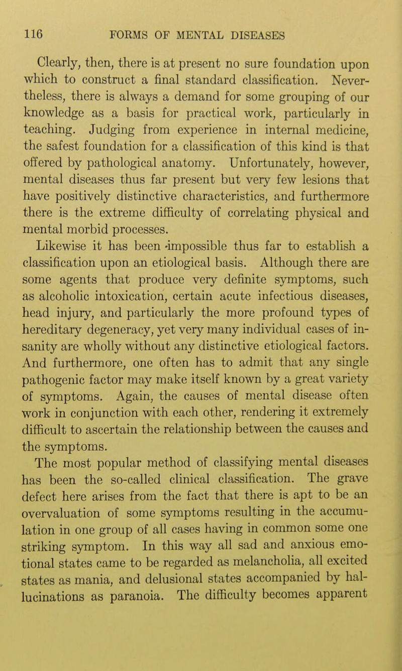 Clearly, then, there is at present no sure foundation upon which to construct a final standard classification. Never- theless, there is always a demand for some grouping of our knowledge as a basis for practical work, particularly in teaching. Judging from experience in internal medicine, the safest foundation for a classification of this kind is that offered by pathological anatomy. Unfortunately, however, mental diseases thus far present but very few lesions that have positively distinctive characteristics, and furthermore there is the extreme difficulty of correlating physical and mental morbid processes. Likewise it has been -impossible thus far to establish a classification upon an etiological basis. Although there are some agents that produce very definite symptoms, such as alcoholic intoxication, certain acute infectious diseases, head injury, and particularly the more profound types of hereditary degeneracy, yet very many individual cases of in- sanity are wholly without any distinctive etiological factors. And furthermore, one often has to admit that any single pathogenic factor may make itself known by a great variety of symptoms. Again, the causes of mental disease often work in conjunction with each other, rendering it extremely difficult to ascertain the relationship between the causes and the symptoms. The most popular method of classifying mental diseases has been the so-called clinical classification. The grave defect here arises from the fact that there is apt to be an overvaluation of some symptoms resulting in the accumu- lation in one group of all cases having in common some one striking symptom. In this way all sad and anxious emo- tional states came to be regarded as melancholia, all excited states as mania, and delusional states accompanied by hal- lucinations as paranoia. The difficulty becomes apparent