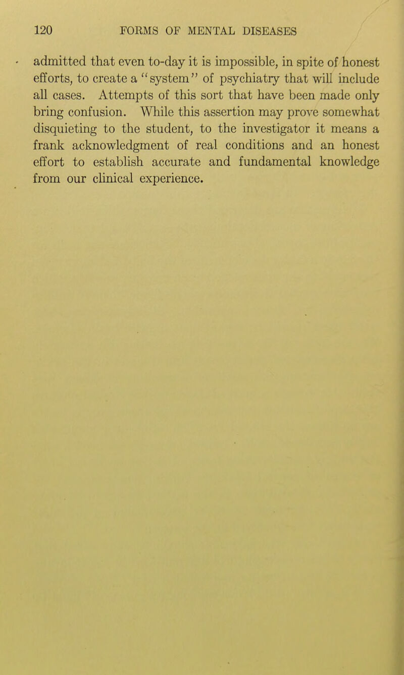 • admitted that even to-day it is impossible, in spite of honest efforts, to create a system of psychiatry that will include all cases. Attempts of this sort that have been made only bring confusion. While this assertion may prove somewhat disquieting to the student, to the investigator it means a frank acknowledgment of real conditions and an honest effort to estabhsh accurate and fundamental knowledge from our clinical experience.
