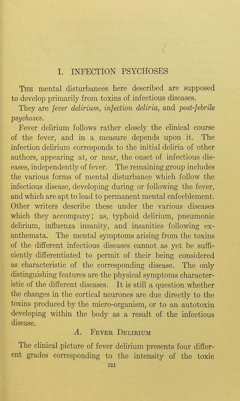 I. INFECTION PSYCHOSES The mental disturbances here described are supposed to develop primarily from toxins of infectious diseases. They are fever delirium, infection deliria, and post-febrile psychoses. Fever delirium follows rather closely the clinical course of the fever, and in a measure depends upon it. The infection deUrium corresponds to the initial deliria of other authors, appearing at, or near, the onset of infectious dis- eases, independently of fever. The remaining group includes the various forms of mental disturbance which follow the infectious disease, developing during or following the fever, and which are apt to lead to permanent mental enfeeblement. Other writers describe these under the various diseases which they accompany; as, typhoid delirium, pneumonic deUrium, injSiuenza insanity, and insanities following ex- anthemata. The mental symptoms arising from the toxins of the different infectious diseases cannot as yet be suffi- ciently differentiated to permit of their being considered as characteristic of the corresponding disease. The only distinguishing features are the physical symptoms character- istic of the different diseases. It is still a question whether the changes in the cortical neurones are due directly to the toxins produced by the micro-organism, or to an autotoxin developing within the body as a result of the infectious disease. A. Fever Delirium The clinical picture of fever delirium presents four differ- ent grades corresponding to the intensity of the toxic