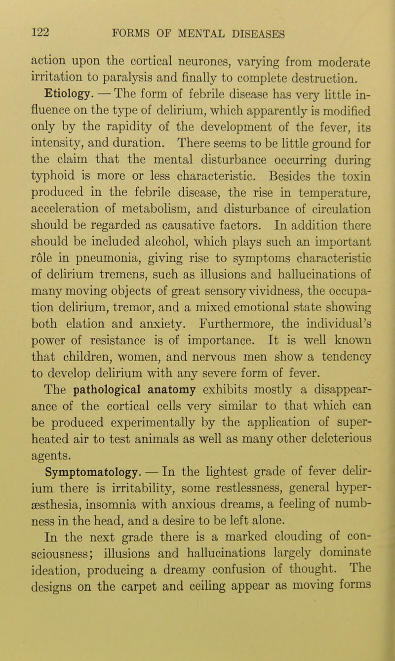 action upon the cortical neurones, varying from moderate irritation to paralysis and finally to complete destruction. Etiology. — The form of febrile disease has very little in- fluence on the type of delirium, which apparently is modified only by the rapidity of the development of the fever, its intensity, and duration. There seems to be little ground for the claim that the mental disturbance occurring during typhoid is more or less characteristic. Besides the toxin produced in the febrile disease, the rise in temperature, acceleration of metabolism, and disturbance of circulation should be regarded as causative factors. In addition there should be included alcohol, which plays such an important role in pneumonia, giving rise to symptoms characteristic of delirium tremens, such as illusions and hallucinations of many moving objects of great sensory vividness, the occupa- tion delirium, tremor, and a mixed emotional state showing both elation and anxiety. Furthermore, the individual's power of resistance is of importance. It is well known that children, women, and nervous men show a tendency to develop delirium with any severe form of fever. The pathological anatomy exhibits mostly a disappear- ance of the cortical cells veiy similar to that which can be produced experimentally by the application of super- heated air to test animals as well as many other deleterious agents. Symptomatology. — In the lightest grade of fever dehr- ium there is irritability, some restlessness, general hyper- sesthesia, insomnia with anxious dreams, a feeling of numb- ness in the head, and a desire to be left alone. In the next grade there is a marked clouding of con- sciousness; illusions and hallucinations largely dominate ideation, producing a dreamy confusion of thought. The designs on the carpet and ceiUng appear as moving forms