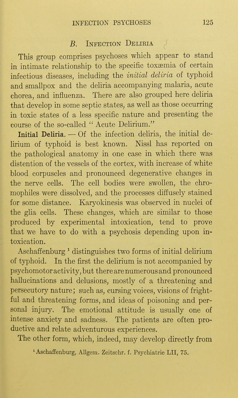 B. Infection Deliria i This group comprises psychoses which appear to stand in intimate relationship to the specific toxaemia of certain infectious diseases, including the initial deliria of tjrphoid and smallpox and the deliria accompanying malaria, acute chorea, and influenza. There are also grouped here delma that develop in some septic states, as well as those occurring in toxic states of a less specific nature and presenting the course of the so-called  Acute Dehrium. Initial Deliria. — Of the infection deliria, the initial de- hrium of typhoid is best known. Nissl has reported on the pathological anatomy in one case in which there was distention of the vessels of the cortex, with increase of white blood corpuscles and pronounced degenerative changes in the nerve cells. The cell bodies were swollen, the chro- mophiles were dissolved, and the processes diffusely stained for some distance. Karyokinesis was observed in nuclei of the glia cells. These changes, which are similar to those produced by experimental intoxication, tend to prove that we have to do with a psychosis depending upon in- toxication. Aschaffenburg ^ distinguishes two forms of initial delirium of typhoid. In the first the delirium is not accompanied by psychomotor activity, but there are numerous and pronounced hallucinations and delusions, mostly of a threatening and persecutory nature; such as, cursing voices, visions of fright- ful and threatening forms, and ideas of poisoning and per- sonal injury. The emotional attitude is usually one of intense anxiety and sadness. The patients are often pro- ductive and relate adventurous experiences. The other form, which, indeed, may develop directly from * Aschaffenburg, AUgem. Zeitschr. f. Psychiatrie LII, 75.