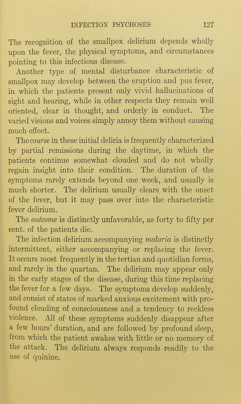 The recognition of the smallpox delirium depends wholly upon the fever, the physical symptoms, and circumstances pointing to this infectious disease. Another type of mental disturbance characteristic of smallpox may develop between the eruption and pus fever, in which the patients present only vivid hallucinations of sight and hearing, while in other respects they remain well oriented, clear in thought, and orderly in conduct. The varied visions and voices simply annoy them without causing much effect. Thecourse in these initial deliria is frequently characterized by partial remissions during the daytime, in which the patients continue somewhat clouded and do not wholly regain insight into their condition. The duration of the symptoms rarely extends beyond one week, and usually is much shorter. The delirium usually clears, with the onset of the fever, but it may pass over into the characteristic fever delirium. The outcome is distinctly unfavorable, as forty to fifty per cent, of the patients die. The infection delirium accompanying malaria is distinctly intermittent, either accompanying or replacing the fever. It occurs most frequently in the tertian and quotidian forms, and rarely in the quartan. The delirium may appear only in the early stages of the disease, during this time replacing the fever for a few days. The symptoms develop suddenly, and consist of states of marked anxious excitement with pro- found clouding of consciousness and a tendency to reckless violence. All of these symptoms suddenly disappear after a few hours' duration, and are followed by profound sleep, from which the patient awakes with httle or no memory of the attack. The delirium always responds readily to the use of quinine.