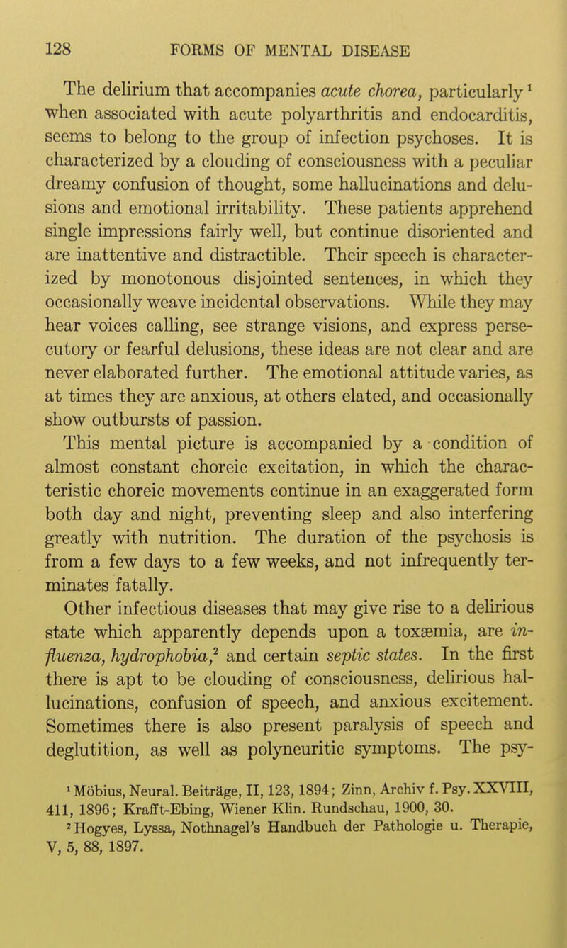 The delirium that accompanies acute chorea, particularly * when associated with acute polyarthritis and endocarditis, seems to belong to the group of infection psychoses. It is characterized by a clouding of consciousness with a pecuUar dreamy confusion of thought, some hallucinations and delu- sions and emotional irritability. These patients apprehend single impressions fairly well, but continue disoriented and are inattentive and distractible. Their speech is character- ized by monotonous disjointed sentences, in which they occasionally weave incidental observations. While they may hear voices calling, see strange visions, and express perse- cutory or fearful delusions, these ideas are not clear and are never elaborated further. The emotional attitude varies, as at times they are anxious, at others elated, and occasionally show outbursts of passion. This mental picture is accompanied by a condition of almost constant choreic excitation, in which the charac- teristic choreic movements continue in an exaggerated form both day and night, preventing sleep and also interfering greatly with nutrition. The duration of the psychosis is from a few days to a few weeks, and not infrequently ter- minates fatally. Other infectious diseases that may give rise to a delirious state which apparently depends upon a toxaemia, are in- fluenza, hydrophobia,^ and certain septic states. In the first there is apt to be clouding of consciousness, delirious hal- lucinations, confusion of speech, and anxious excitement. Sometimes there is also present paralysis of speech and deglutition, as well as polyneuritic symptoms. The psy- > Mobius, Neural. Beitrage, II, 123,1894; Zinn, Archiv f. Psy. XXVIII, 411, 1896; Krafft-Ebing, Wiener Klin. Rundschau, 1900, 30. 'Hogyes, Lyssa, Nothnagel's Handbuch der Pathologie u. Therapie, V, 5, 88, 1897.