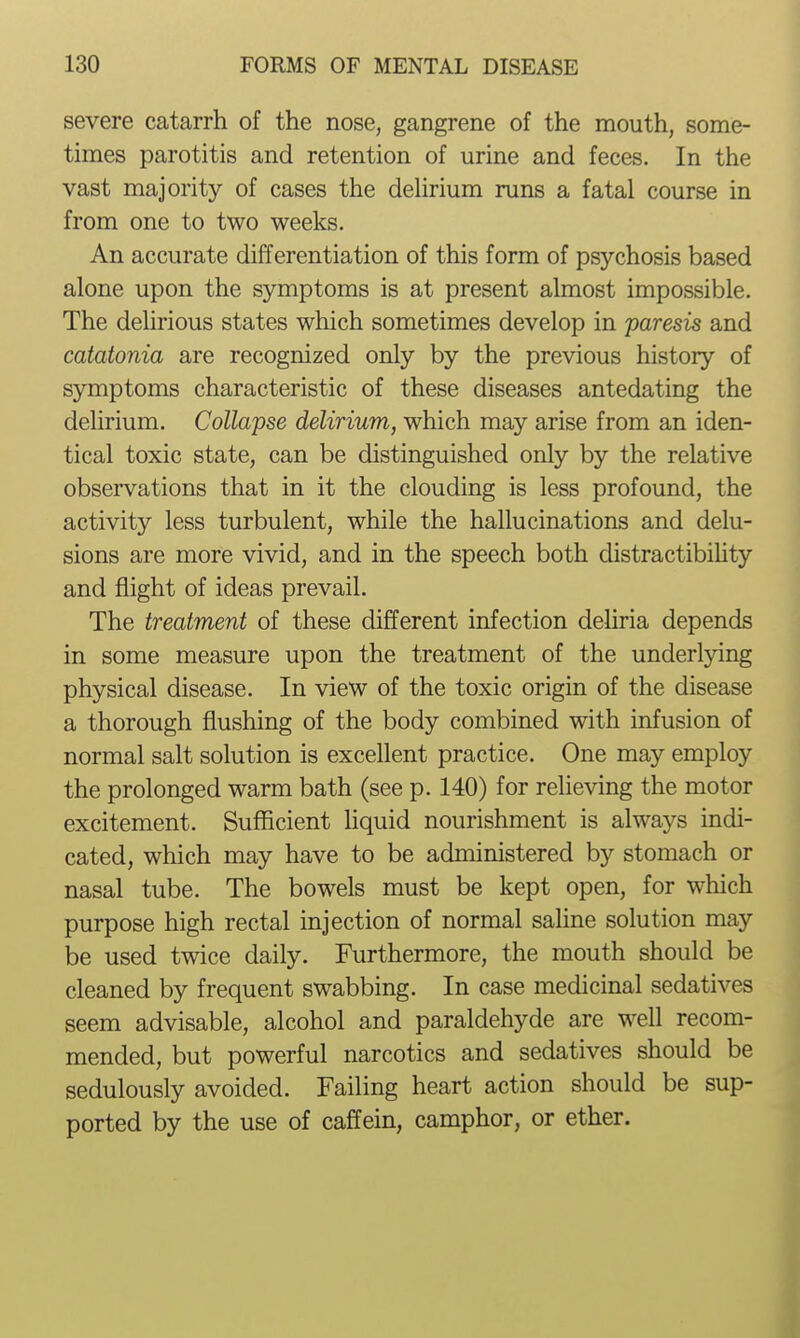 severe catarrh of the nose, gangrene of the mouth, some- times parotitis and retention of urine and feces. In the vast majority of cases the dehrium runs a fatal course in from one to two weeks. An accurate differentiation of this form of psychosis based alone upon the symptoms is at present almost impossible. The delirious states which sometimes develop in paresis and catatonia are recognized only by the previous history of symptoms characteristic of these diseases antedating the deUrium. Collapse delirium, which may arise from an iden- tical toxic state, can be distinguished only by the relative observations that in it the clouding is less profound, the activity less turbulent, while the hallucinations and delu- sions are more vivid, and in the speech both distractibiUty and flight of ideas prevail. The treatment of these different infection deliria depends in some measure upon the treatment of the underlying physical disease. In view of the toxic origin of the disease a thorough flushing of the body combined with infusion of normal salt solution is excellent practice. One may employ the prolonged warm bath (see p. 140) for relieving the motor excitement. Sufficient liquid nourishment is always indi- cated, which may have to be administered by stomach or nasal tube. The bowels must be kept open, for which purpose high rectal injection of normal saline solution may be used twice daily. Furthermore, the mouth should be cleaned by frequent swabbing. In case medicinal sedatives seem advisable, alcohol and paraldehyde are well recom- mended, but powerful narcotics and sedatives should be sedulously avoided. Failing heart action should be sup- ported by the use of caffein, camphor, or ether.