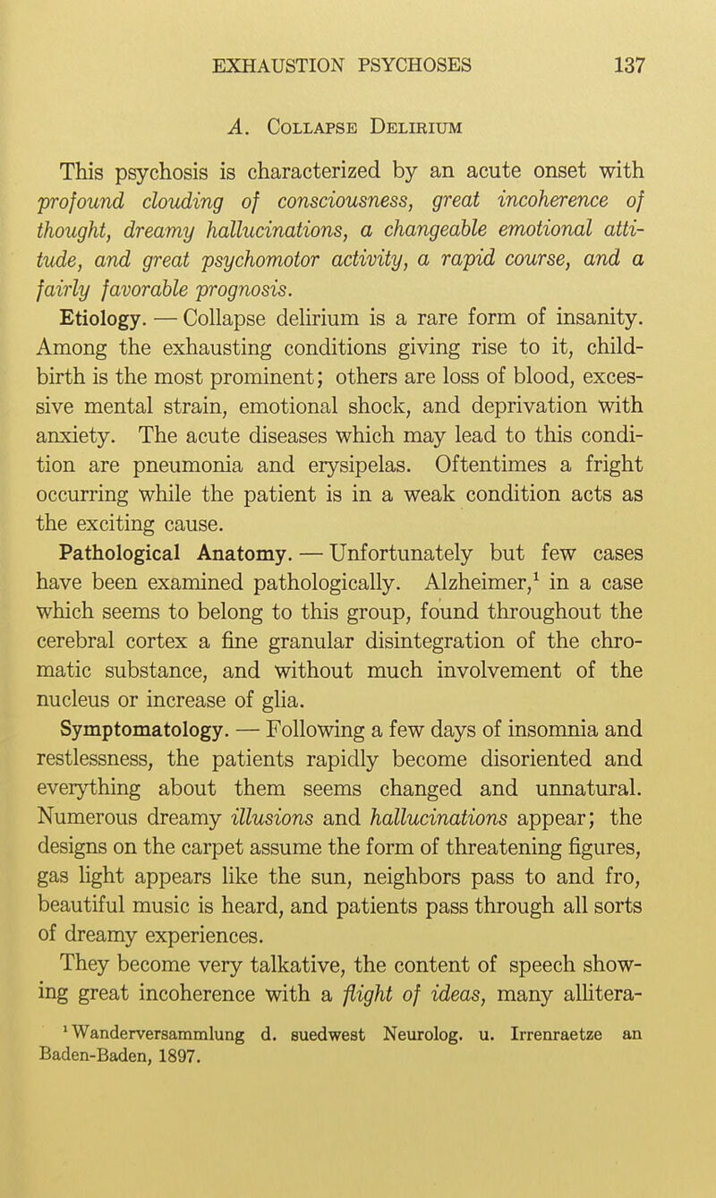 A. Collapse Delieium This psychosis is characterized by an acute onset with 'profound clouding of consciousness, great incoherence of thought, dreamy hallucinations, a changeable emotional atti- tude, and great psychomotor activity, a rapid course, and a fairly favorable prognosis. Etiology. — Collapse delirium is a rare form of insanity. Among the exhausting conditions giving rise to it, child- birth is the most prominent; others are loss of blood, exces- sive mental strain, emotional shock, and deprivation with anxiety. The acute diseases which may lead to this condi- tion are pneumonia and erysipelas. Oftentimes a fright occurring while the patient is in a weak condition acts as the exciting cause. Pathological Anatomy. — Unfortunately but few cases have been examined pathologically. Alzheimer,^ in a case which seems to belong to this group, found throughout the cerebral cortex a fine granular disintegration of the chro- matic substance, and without much involvement of the nucleus or increase of glia. Symptomatology. — Following a few days of insonmia and restlessness, the patients rapidly become disoriented and everything about them seems changed and unnatural. Numerous dreamy illusions and hallucinations appear; the designs on the carpet assume the form of threatening figures, gas fight appears like the sun, neighbors pass to and fro, beautiful music is heard, and patients pass through all sorts of dreamy experiences. They become very talkative, the content of speech show- ing great incoherence with a flight of ideas, many alfitera- * Wanderversammlung d. suedwest Neurolog. u. Irrenraetze an Baden-Baden, 1897.