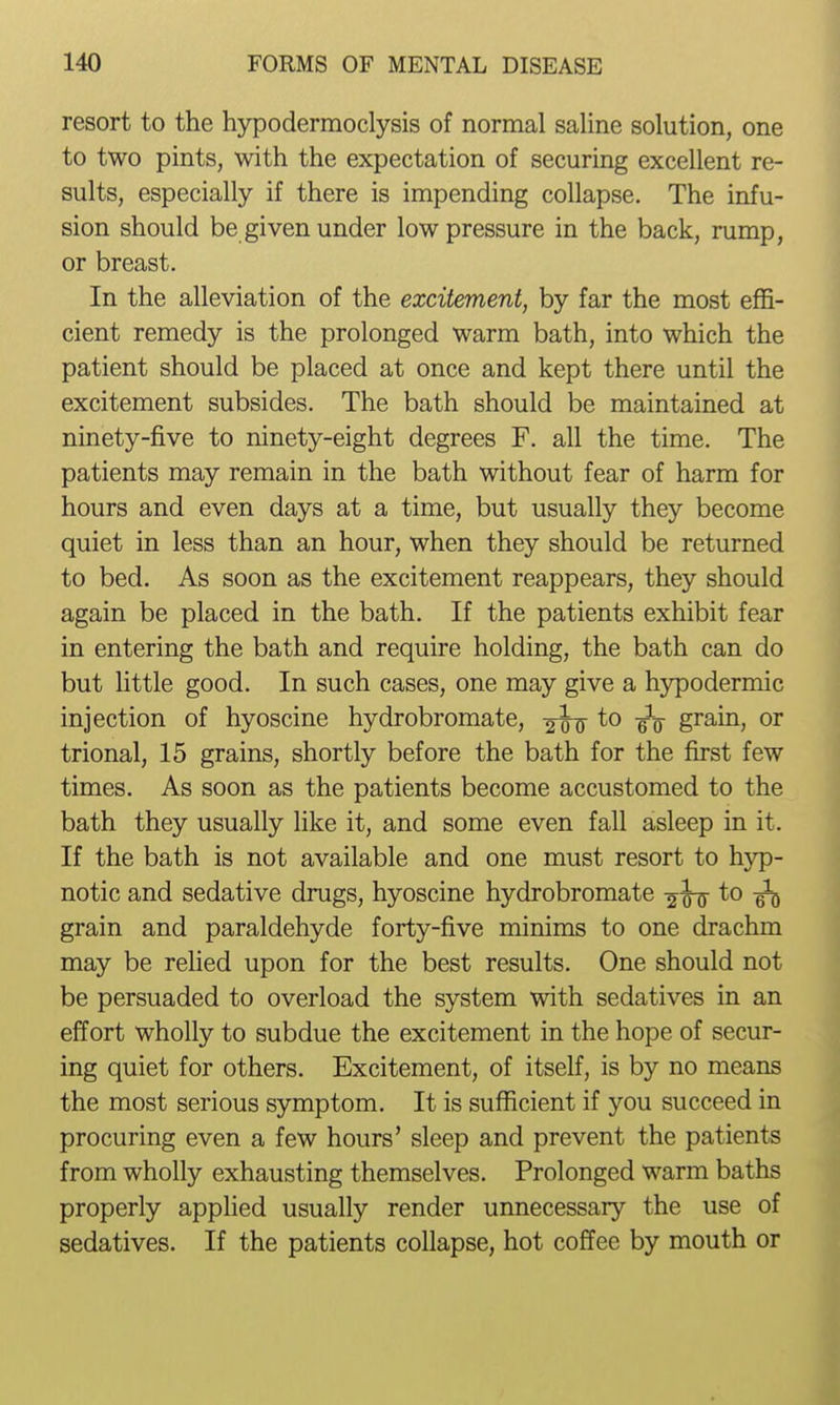 resort to the hypodermoclysis of normal saline solution, one to two pints, with the expectation of securing excellent re- sults, especially if there is impending collapse. The infu- sion should be given under low pressure in the back, rump, or breast. In the alleviation of the excitement, by far the most effi- cient remedy is the prolonged warm bath, into which the patient should be placed at once and kept there until the excitement subsides. The bath should be maintained at ninety-five to ninety-eight degrees F. all the time. The patients may remain in the bath without fear of harm for hours and even days at a time, but usually they become quiet in less than an hour, when they should be returned to bed. As soon as the excitement reappears, they should again be placed in the bath. If the patients exhibit fear in entering the bath and require holding, the bath can do but httle good. In such cases, one may give a h)q)odermic injection of hyoscine hydrobromate, 2T0 ¥0 grain, or trional, 15 grains, shortly before the bath for the first few times. As soon as the patients become accustomed to the bath they usually like it, and some even fall asleep in it. If the bath is not available and one must resort to hyp- notic and sedative drugs, hyoscine hydrobromate to ^ grain and paraldehyde forty-five minims to one drachm may be rehed upon for the best results. One should not be persuaded to overload the system with sedatives in an effort wholly to subdue the excitement in the hope of secur- ing quiet for others. Excitement, of itself, is by no means the most serious symptom. It is sufficient if you succeed in procuring even a few hours' sleep and prevent the patients from wholly exhausting themselves. Prolonged warm baths properly applied usually render unnecessary the use of sedatives. If the patients collapse, hot coffee by mouth or