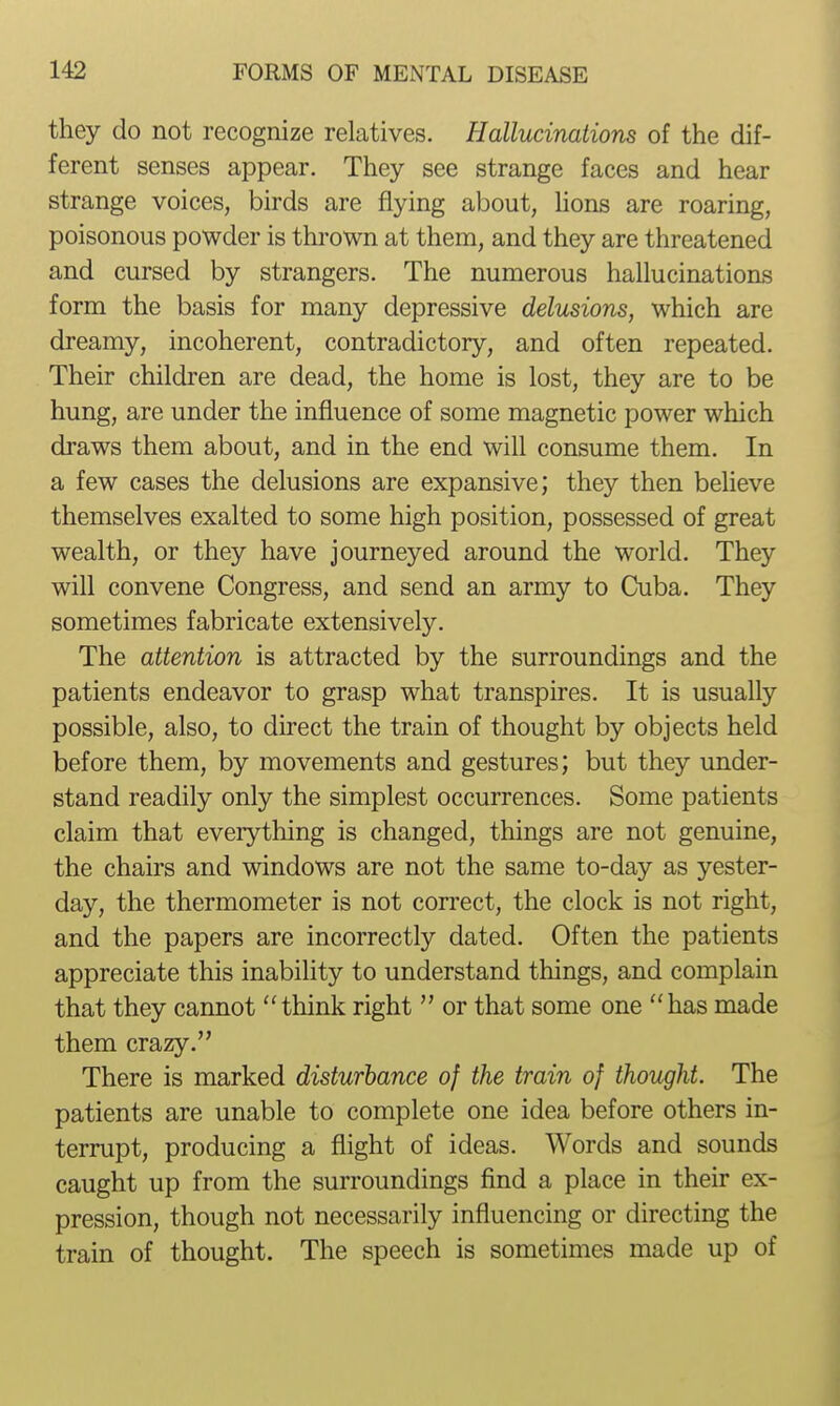 they do not recognize relatives. Hallucinations of the dif- ferent senses appear. They see strange faces and hear strange voices, birds are flying about, Hons are roaring, poisonous powder is thrown at them, and they are threatened and cursed by strangers. The numerous hallucinations form the basis for many depressive delusions, which are dreamy, incoherent, contradictory, and often repeated. Their children are dead, the home is lost, they are to be hung, are under the influence of some magnetic power which draws them about, and in the end will consume them. In a few cases the delusions are expansive; they then believe themselves exalted to some high position, possessed of great wealth, or they have journeyed around the world. They will convene Congress, and send an army to Cuba. They sometimes fabricate extensively. The attention is attracted by the surroundings and the patients endeavor to grasp what transpires. It is usually possible, also, to direct the train of thought by objects held before them, by movements and gestures; but they under- stand readily only the simplest occurrences. Some patients claim that everything is changed, things are not genuine, the chairs and windows are not the same to-day as yester- day, the thermometer is not correct, the clock is not right, and the papers are incorrectly dated. Often the patients appreciate this inability to understand things, and complain that they cannot think right  or that some one has made them crazy. There is marked disturbance of the train of thought. The patients are unable to complete one idea before others in- terrupt, producing a flight of ideas. Words and sounds caught up from the surroundings find a place in their ex- pression, though not necessarily influencing or directing the train of thought. The speech is sometimes made up of