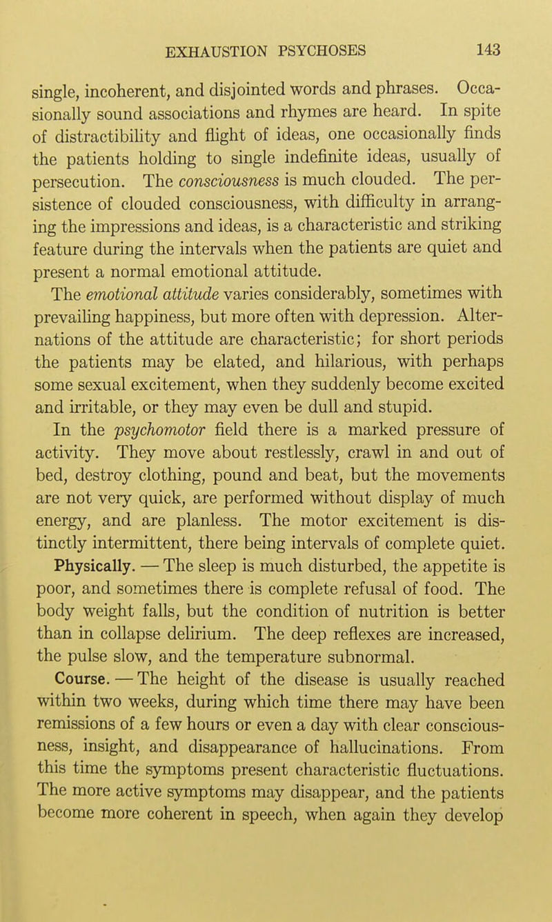 single, incoherent, and disjointed words and phrases. Occa- sionally sound associations and rhymes are heard. In spite of distractibility and flight of ideas, one occasionally finds the patients holding to single indefinite ideas, usually of persecution. The consciousness is much clouded. The per- sistence of clouded consciousness, with difficulty in arrang- ing the impressions and ideas, is a characteristic and striking feature during the intervals when the patients are quiet and present a normal emotional attitude. The emotional attitude varies considerably, sometimes with prevaihng happiness, but more often with depression. Alter- nations of the attitude are characteristic; for short periods the patients may be elated, and hilarious, with perhaps some sexual excitement, when they suddenly become excited and irritable, or they may even be dull and stupid. In the psychomotor field there is a marked pressure of activity. They move about restlessly, crawl in and out of bed, destroy clothing, pound and beat, but the movements are not very quick, are performed without display of much energy, and are planless. The motor excitement is dis- tinctly intermittent, there being intervals of complete quiet. Physically. — The sleep is much disturbed, the appetite is poor, and sometimes there is complete refusal of food. The body weight falls, but the condition of nutrition is better than in collapse dehrium. The deep reflexes are increased, the pulse slow, and the temperature subnormal. Course. — The height of the disease is usually reached within two weeks, during which time there may have been remissions of a few hours or even a day with clear conscious- ness, insight, and disappearance of hallucinations. From this time the symptoms present characteristic fluctuations. The more active symptoms may disappear, and the patients become more coherent in speech, when again they develop