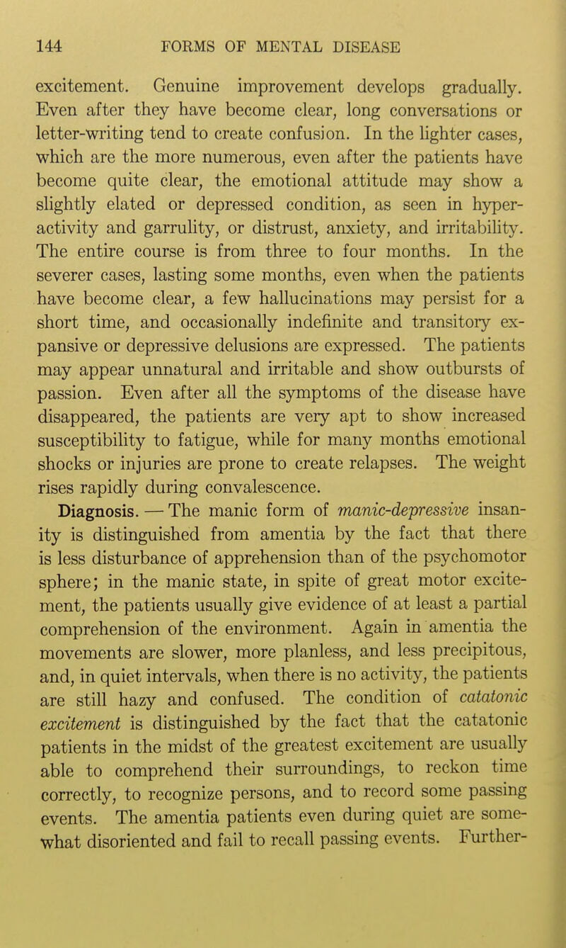 excitement. Genuine improvement develops gradually. Even after they have become clear, long conversations or letter-wi'iting tend to create confusion. In the lighter cases, which are the more numerous, even after the patients have become quite clear, the emotional attitude may show a slightly elated or depressed condition, as seen in hyper- activity and garrulity, or distrust, anxiety, and irritabihty. The entire course is from three to four months. In the severer cases, lasting some months, even when the patients have become clear, a few hallucinations may persist for a short time, and occasionally indefinite and transitory ex- pansive or depressive delusions are expressed. The patients may appear unnatural and irritable and show outbursts of passion. Even after all the symptoms of the disease have disappeared, the patients are very apt to show increased susceptibility to fatigue, while for many months emotional shocks or injuries are prone to create relapses. The weight rises rapidly during convalescence. Diagnosis. — The manic form of manic-depressive insan- ity is distinguished from amentia by the fact that there is less disturbance of apprehension than of the psychomotor sphere; in the manic state, in spite of great motor excite- ment, the patients usually give evidence of at least a partial comprehension of the environment. Again in amentia the movements are slower, more planless, and less precipitous, and, in quiet intervals, when there is no activity, the patients are still hazy and confused. The condition of catatonic excitement is distinguished by the fact that the catatonic patients in the midst of the greatest excitement are usually able to comprehend their surroundings, to reckon time correctly, to recognize persons, and to record some passing events. The amentia patients even during quiet are some- what disoriented and fail to recall passing events. Further-