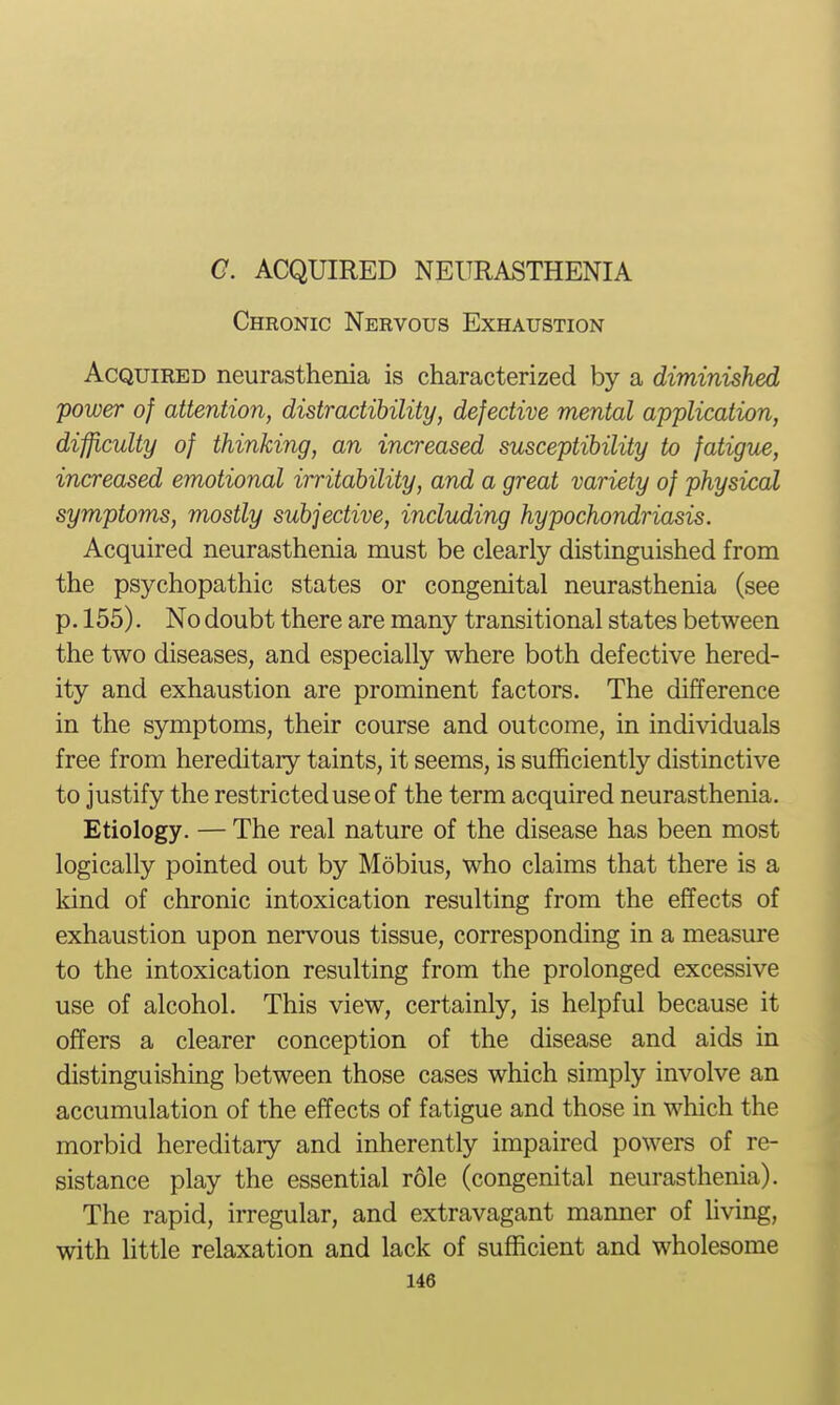 Chronic Nervous Exhaustion Acquired neurasthenia is characterized by a diminished 'power of attention, distractibility, defective mental application, difficulty of thinking, an increased susceptibility to fatigue, increased emotional irritability, and a great variety of physical symptoms, mostly subjective, including hypochondriasis. Acquired neurasthenia must be clearly distinguished from the psychopathic states or congenital neurasthenia (see p. 155). No doubt there are many transitional states between the two diseases, and especially where both defective hered- ity and exhaustion are prominent factors. The difference in the symptoms, their course and outcome, in individuals free from hereditary taints, it seems, is sufficiently distinctive to justify the restricted use of the term acquired neurasthenia. Etiology. — The real nature of the disease has been most logically pointed out by Mobius, who claims that there is a kind of chronic intoxication resulting from the effects of exhaustion upon nervous tissue, corresponding in a measure to the intoxication resulting from the prolonged excessive use of alcohol. This view, certainly, is helpful because it offers a clearer conception of the disease and aids in distinguishing between those cases which simply involve an accumulation of the effects of fatigue and those in which the morbid hereditary and inherently impaired powers of re- sistance play the essential role (congenital neurasthenia). The rapid, irregular, and extravagant manner of living, with little relaxation and lack of sufficient and wholesome