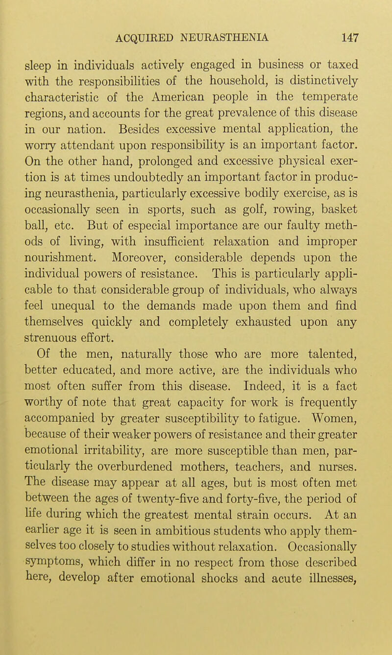sleep in individuals actively engaged in business or taxed with the responsibilities of the household, is distinctively- characteristic of the American people in the temperate regions, and accounts for the great prevalence of this disease in our nation. Besides excessive mental application, the worry attendant upon responsibility is an important factor. On the other hand, prolonged and excessive physical exer- tion is at times undoubtedly an important factor in produc- ing neurasthenia, particularly excessive bodily exercise, as is occasionally seen in sports, such as golf, rowing, basket ball, etc. But of especial importance are our faulty meth- ods of hving, with insufficient relaxation and improper nourishment. Moreover, considerable depends upon the individual powers of resistance. This is particularly appli- cable to that considerable group of individuals, who always feel unequal to the demands made upon them and find themselves quickly and completely exhausted upon any strenuous effort. Of the men, naturally those who are more talented, better educated, and more active, are the individuals who most often suffer from this disease. Indeed, it is a fact worthy of note that great capacity for work is frequently accompanied by greater susceptibility to fatigue. Women, because of their weaker powers of resistance and their greater emotional irritability, are more susceptible than men, par- ticularly the overburdened mothers, teachers, and nurses. The disease may appear at all ages, but is most often met between the ages of twenty-five and forty-five, the period of life during which the greatest mental strain occurs. At an earlier age it is seen in ambitious students who apply them- selves too closely to studies without relaxation. Occasionally symptoms, which differ in no respect from those described here, develop after emotional shocks and acute illnesses,