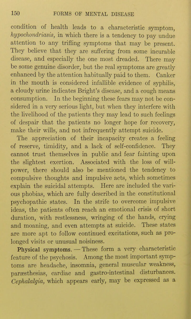 condition of health leads to a characteristic symptom, hypochondriasis, in which there is a tendency to pay undue attention to any trifling symptoms that may be present. They believe that they are suffering from some incurable disease, and especially the one most dreaded. There may be some genuine disorder, but the real symptoms are greatly enhanced by the attention habitually paid to them. Canker in the mouth is considered infallible evidence of syphilis, a cloudy urine indicates Bright's disease, and a cough means consumption. In the beginning these fears may not be con- sidered in a very serious light, but when they interfere with the livelihood of the patients they may lead to such feelings of despair that the patients no longer hope for recovery, make their wills, and not infrequently attempt suicide. The appreciation of their incapacity creates a feeling of reserve, timidity, and a lack of self-confidence. They cannot trust themselves in public and fear fainting upon the slightest exertion. Associated with the loss of will- power, there should also be mentioned the tendency to compulsive thoughts and impulsive acts, which sometimes explain the suicidal attempts. Here are included the vari- ous phobias, which are fully described in the constitutional psychopathic states. In the strife to overcome impulsive ideas, the patients often reach an emotional crisis of short duration, with restlessness, wringing of the hands, cr}dng and moaning, and even attempts at suicide. These states are more apt to follow continued excitations, such as pro- longed visits or unusual noisiness. Physical symptoms. — These form a very characteristic feature of the psychosis. Among the most important symp- toms are headache, insomnia, general muscular weakness, paresthesias, cardiac and gastro-intestinal disturbances. Cephalalgia, which appears early, may be expressed as a