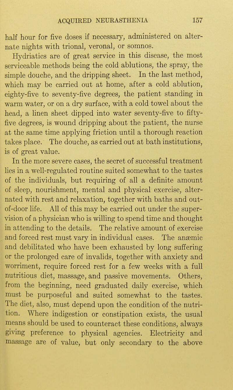 half hour for five doses if necessary, administered on alter- nate nights with trional, veronal, or somnos. Hydi'iatics are of great service in this disease, the most serviceable methods being the cold ablutions, the spray, the simple douche, and the dripping sheet. In the last method, which may be carried out at home, after a cold ablution, eighty-five to seventy-five degrees, the patient standing in warm water, or on a dry surface, with a cold towel about the head, a hnen sheet dipped into water seventy-five to fifty- five degrees, is wound dripping about the patient, the nurse at the same time applying friction until a thorough reaction takes place. The douche, as carried out at bath institutions, is of great value. In the more severe cases, the secret of successful treatment Hes in a well-regulated routine suited somewhat to the tastes of the individuals, but requiring of all a definite amount of sleep, nourishment, mental and physical exercise, alter- nated with rest and relaxation, together with baths and out- of-door Hfe. All of this may be carried out under the super- vision of a physician who is willing to spend time and thought in attending to the details. The relative amount of exercise and forced rest must vary in individual cases. The anaemic and debilitated who have been exhausted by long suffering or the prolonged care of invalids, together with anxiety and worriment, require forced rest for a few weeks with a full nutritious diet, massage, and passive movements. Others, from the beginning, need graduated daily exercise, which must be purposeful and suited somewhat to the tastes. The diet, also, must depend upon the condition of the nutri- tion. Where indigestion or constipation exists, the usual means should be used to counteract these conditions, always giving preference to physical agencies. Electricity and massage are of value, but only secondary to the above