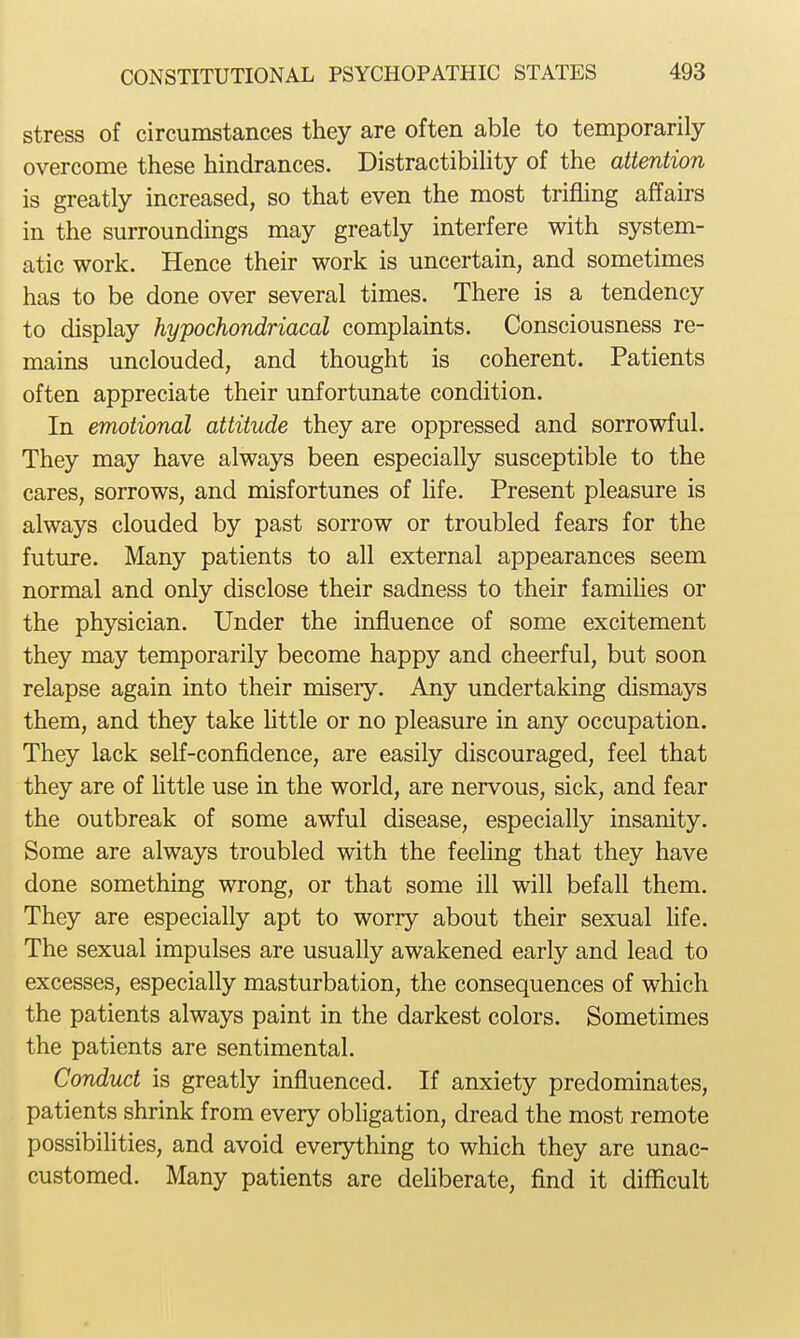 stress of circumstances they are often able to temporarily overcome these hindrances. DistractibiUty of the attention is greatly increased, so that even the most trifling affairs in the surroundings may greatly interfere with system- atic work. Hence their work is uncertain, and sometimes has to be done over several times. There is a tendency to display hypochondriacal complaints. Consciousness re- mains unclouded, and thought is coherent. Patients often appreciate their unfortunate condition. In emotional attitude they are oppressed and sorrowful. They may have always been especially susceptible to the cares, sorrows, and misfortunes of life. Present pleasure is always clouded by past sorrow or troubled fears for the future. Many patients to all external appearances seem normal and only disclose their sadness to their famiHes or the physician. Under the influence of some excitement they may temporarily become happy and cheerful, but soon relapse again into their misery. Any undertaking dismays them, and they take Uttle or no pleasure in any occupation. They lack self-confidence, are easily discouraged, feel that they are of Uttle use in the world, are nervous, sick, and fear the outbreak of some awful disease, especially insanity. Some are always troubled with the feehng that they have done something wrong, or that some ill will befall them. They are especially apt to worry about their sexual life. The sexual impulses are usually awakened early and lead to excesses, especially masturbation, the consequences of which the patients always paint in the darkest colors. Sometimes the patients are sentimental. Conduct is greatly influenced. If anxiety predominates, patients shrink from every obligation, dread the most remote possibilities, and avoid everything to which they are unac- customed. Many patients are deliberate, find it difficult