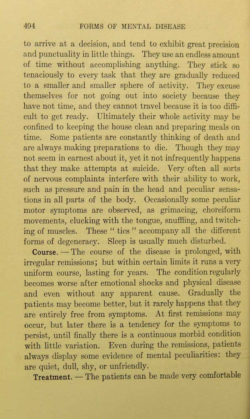 to arrive at a decision, and tend to exhibit great precision and punctuality in little things. They use an endless amount of time without accomplishing anything. They stick so tenaciously to every task that they are gradually reduced to a smaller and smaller sphere of activity. They excuse themselves for not going out into society because they have not time, and they cannot travel because it is too diffi- cult to get ready. Ultimately their whole activity may be confined to keeping the house clean and preparing meals on time. Some patients are constantly thinking of death and are always making preparations to die. Though they may not seem in earnest about it, yet it not infrequently happens that they make attempts at suicide. Very often all sorts of nervous complaints interfere with their abifity to work, such as pressure and pain in the head and pecuhar sensa- tions in all parts of the body. Occasionally some pecuUar motor symptoms are observed, as grimacing, choreiform movements, clucking with the tongue, snuffling, and twitch- ing of muscles. These tics accompany all the different forms of degeneracy. Sleep is usually much disturbed. Course. — The course of the disease is prolonged, with irregular remissions; but within certain Hmits it runs a very uniform course, lasting for years. The condition regularly becomes worse after emotional shocks and physical disease and even without any apparent cause. Gradually the patients may become better, but it rarely happens that they are entirely free from symptoms. At first remissions may occur, but later there is a tendency for the symptoms to persist, until finally there is a continuous morbid condition with Uttle variation. Even during the remissions, patients always display some evidence of mental peculiarities: they are quiet, dull, shy, or unfriendly. Treatment. — The patients can be made very comfortable