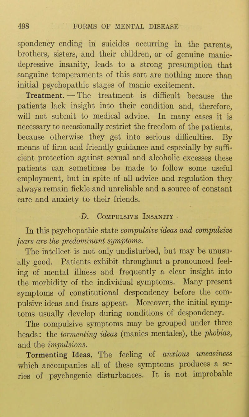 spondency ending in suicides occurring in the parents, brothers, sisters, and their children, or of genuine manic- depressive insanity, leads to a strong presumption that sanguine temperaments of this sort are nothing more than initial psychopathic stages of manic excitement. Treatment. — The treatment is difficult because the patients lack insight into their condition and, therefore, will not submit to medical advice. In many cases it is necessary to occasionally restrict the freedom of the patients, because otherwise they get into serious difficulties. By means of firm and friendly guidance and especially by suffi- cient protection against sexual and alcohoHc excesses these patients can sometimes be made to follow some useful employment, but in spite of all advice and regulation they always remain fickle and unreliable and a source of constant care and anxiety to their friends. D. Compulsive Insanity In this psychopathic state compulsive ideas and compulsive fears are the predominant symptoms. The intellect is not only undisturbed, but may be unusu- ally good. Patients exhibit throughout a pronounced feel- ing of mental illness and frequently a clear insight into the morbidity of the individual symptoms. Many present symptoms of constitutional despondency before the com- pulsive ideas and fears appear. Moreover, the initial symp- toms usually develop during conditions of despondency. The compulsive symptoms may be grouped under three heads: the tormenting ideas (manies mentales), the phobias, and the impulsions. Tormenting Ideas. The feeUng of anxious uneasiness which accompanies all of these symptoms produces a se- ries of psychogenic disturbances. It is not improbable