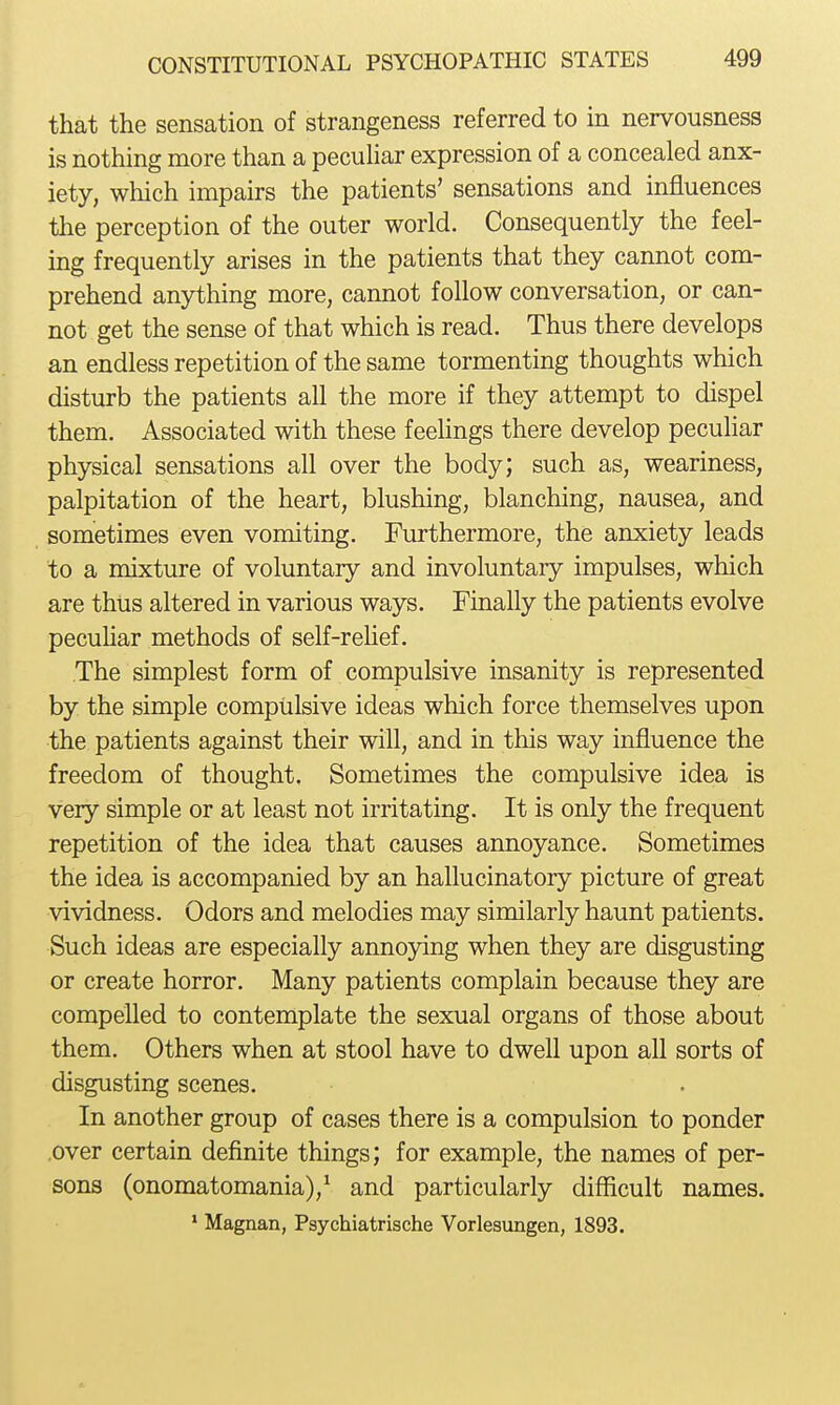 that the sensation of strangeness referred to in nervousness is nothing more than a pecuhar expression of a concealed anx- iety, which impairs the patients' sensations and influences the perception of the outer world. Consequently the feel- ing frequently arises in the patients that they cannot com- prehend anything more, cannot follow conversation, or can- not get the sense of that which is read. Thus there develops an endless repetition of the same tormenting thoughts which disturb the patients all the more if they attempt to dispel them. Associated with these feehngs there develop pecuhar physical sensations all over the body; such as, weariness, palpitation of the heart, blushing, blanching, nausea, and sometimes even vomiting. Furthermore, the anxiety leads to a mixture of voluntary and involuntary impulses, which are thus altered in various ways. Finally the patients evolve pecuhar methods of self-rehef. The simplest form of compulsive insanity is represented by the simple compulsive ideas which force themselves upon the patients against their will, and in this way influence the freedom of thought. Sometimes the compulsive idea is very simple or at least not irritating. It is only the frequent repetition of the idea that causes annoyance. Sometimes the idea is accompanied by an hallucinatory picture of great vividness. Odors and melodies may similarly haunt patients. Such ideas are especially annoying when they are disgusting or create horror. Many patients complain because they are compelled to contemplate the sexual organs of those about them. Others when at stool have to dwell upon all sorts of disgusting scenes. In another group of cases there is a compulsion to ponder .over certain definite things; for example, the names of per- sons (onomatomania),^ and particularly difficult names. ' Magnan, Psychiatrische Vorlesungen, 1893.