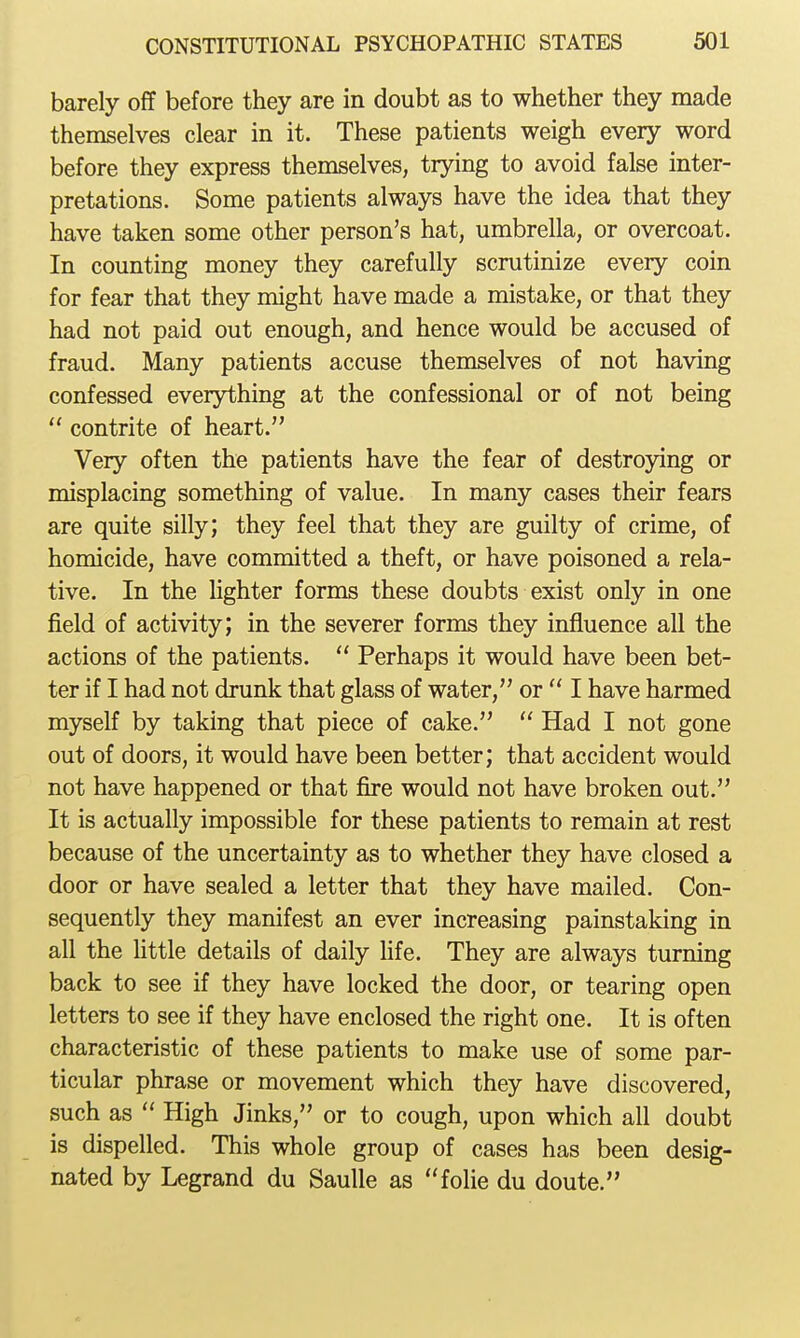 barely off before they are in doubt as to whether they made themselves clear in it. These patients weigh every word before they express themselves, trying to avoid false inter- pretations. Some patients always have the idea that they have taken some other person's hat, umbrella, or overcoat. In counting money they carefully scrutinize every coin for fear that they might have made a mistake, or that they had not paid out enough, and hence would be accused of fraud. Many patients accuse themselves of not having confessed everything at the confessional or of not being  contrite of heart. Very often the patients have the fear of destroying or misplacing something of value. In many cases their fears are quite silly; they feel that they are guilty of crime, of homicide, have committed a theft, or have poisoned a rela- tive. In the lighter forms these doubts exist only in one field of activity; in the severer forms they influence all the actions of the patients.  Perhaps it would have been bet- ter if I had not drunk that glass of water, or  I have harmed myself by taking that piece of cake.  Had I not gone out of doors, it would have been better; that accident would not have happened or that fire would not have broken out. It is actually impossible for these patients to remain at rest because of the uncertainty as to whether they have closed a door or have sealed a letter that they have mailed. Con- sequently they manifest an ever increasing painstaking in all the Uttle details of daily life. They are always turning back to see if they have locked the door, or tearing open letters to see if they have enclosed the right one. It is often characteristic of these patients to make use of some par- ticular phrase or movement which they have discovered, such as  High Jinks, or to cough, upon which all doubt is dispelled. This whole group of cases has been desig- nated by Legrand du Saulle as folie du doute.