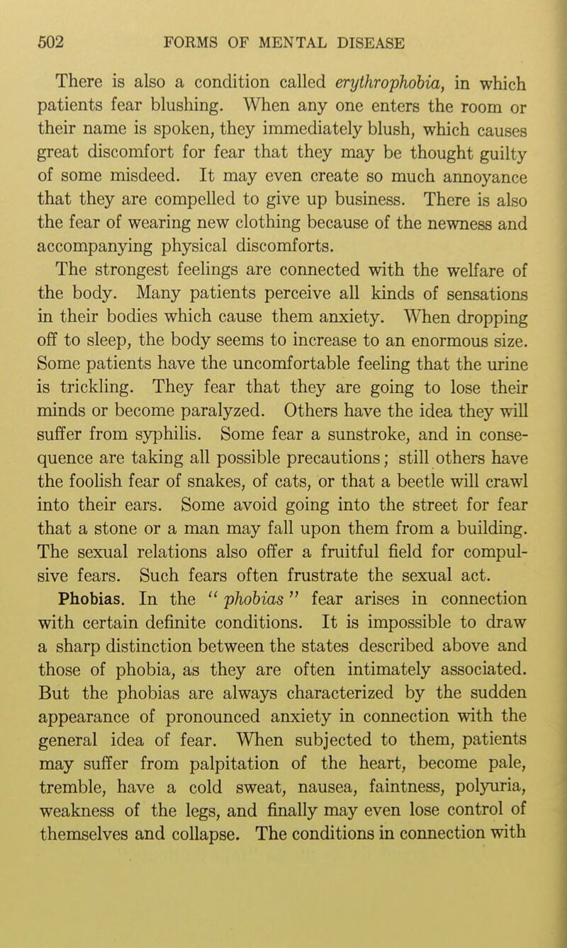There is also a condition called erythrophdbia, in which patients fear blushing. When any one enters the room or their name is spoken, they immediately blush, which causes great discomfort for fear that they may be thought guilty of some misdeed. It may even create so much annoyance that they are compelled to give up business. There is also the fear of wearing new clothing because of the newness and accompanying physical discomforts. The strongest feelings are connected with the welfare of the body. Many patients perceive all kinds of sensations in their bodies which cause them anxiety. WTien dropping off to sleep, the body seems to increase to an enormous size. Some patients have the uncomfortable feeling that the urine is trickling. They fear that they are going to lose their minds or become paralyzed. Others have the idea they will suffer from S3^hilis. Some fear a sunstroke, and in conse- quence are taking all possible precautions; still others have the foolish fear of snakes, of cats, or that a beetle will crawl into their ears. Some avoid going into the street for fear that a stone or a man may fall upon them from a building. The sexual relations also offer a fruitful field for compul- sive fears. Such fears often frustrate the sexual act. Phobias. In the  phobias fear arises in connection with certain definite conditions. It is impossible to draw a sharp distinction between the states described above and those of phobia, as they are often intimately associated. But the phobias are always characterized by the sudden appearance of pronounced anxiety in connection with the general idea of fear. When subjected to them, patients may suffer from palpitation of the heart, become pale, tremble, have a cold sweat, nausea, faintness, polyuria, weakness of the legs, and finally may even lose control of themselves and collapse. The conditions in connection with