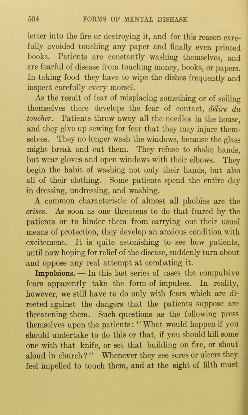 letter into the fire or destroying it, and for this reason care- fully avoided touching any paper and finally even printed books. Patients are constantly washing themselves, and are fearful of disease from touching money, books, or papers. In taking food they have to wipe the dishes frequently and inspect carefully every morsel. As the result of fear of misplacing something or of soiling themselves there develops the fear of contact, delire du toucher. Patients throw away all the needles in the house, and they give up sewing for fear that they may injure them- selves. They no longer wash the windows, because the glass might break and cut them. They refuse to shake hands, but wear gloves and open windows with their elbows. They begin the habit of washing not only their hands, but also all of their clothing. Some patients spend the entire day in dressing, undressing, and washing. A common characteristic of almost all phobias are the crises. As soon as one threatens to do that feared by the patients or to hinder them from carrying out their usual means of protection, they develop an anxious condition with excitement. It is quite astonishing to see how patients, until now hoping for relief of the disease, suddenly turn about and oppose any real attempt at combating it. Impulsions. — In this last series of cases the compulsive fears apparently take the form of impulses. In reality, however, we still have to do only with fears which are di- rected against the dangers that the patients suppose are threatening them. Such questions as the following press themselves upon the patients:  What would happen if you should undertake to do this or that, if you should kill some one with that knife, or set that building on fire, or shout aloud in church ?  Whenever they see sores or ulcers they feel impelled to touch them, and at the sight of filth must