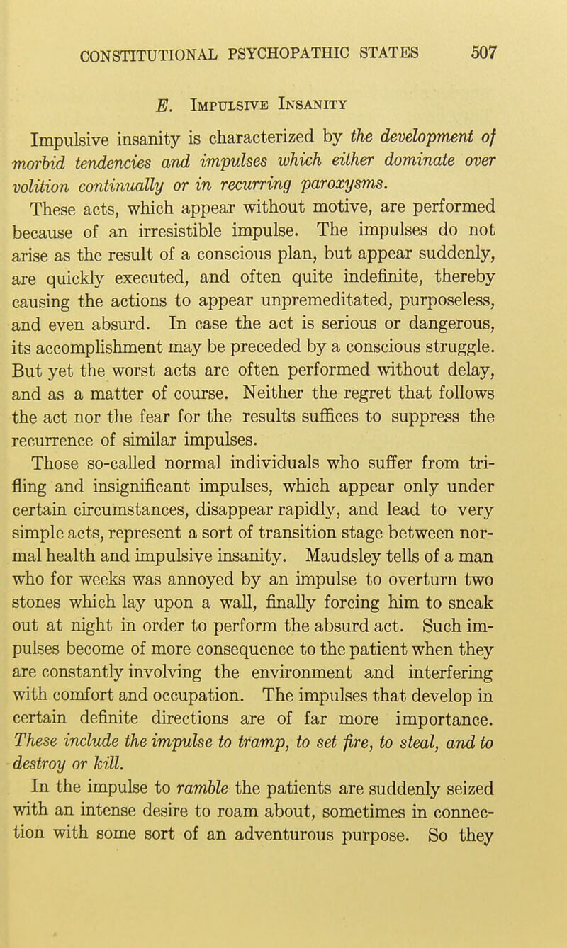 E. Impulsive Insanity Impulsive insanity is characterized by the development of morbid tendencies and impulses which either dominate over volition continually or in recurring paroxysms. These acts, which appear without motive, are performed because of an irresistible impulse. The impulses do not arise as the result of a conscious plan, but appear suddenly, are quickly executed, and often quite indefinite, thereby causing the actions to appear unpremeditated, purposeless, and even absurd. In case the act is serious or dangerous, its accomphshment may be preceded by a conscious struggle. But yet the worst acts are often performed without delay, and as a matter of course. Neither the regret that follows the act nor the fear for the results suffices to suppress the recurrence of similar impulses. Those so-called normal individuals who suffer from tri- jQing and insignificant impulses, which appear only under certain circumstances, disappear rapidly, and lead to very simple acts, represent a sort of transition stage between nor- mal health and impulsive insanity. Maudsley tells of a man who for weeks was annoyed by an impulse to overturn two stones which lay upon a wall, finally forcing him to sneak out at night in order to perform the absurd act. Such im- pulses become of more consequence to the patient when they are constantly involving the environment and interfering with comfort and occupation. The impulses that develop in certain definite directions are of far more importance. These include the impulse to tramp, to set fire, to steal, and to destroy or kill. In the impulse to ramble the patients are suddenly seized with an intense desire to roam about, sometimes in connec- tion with some sort of an adventurous purpose. So they