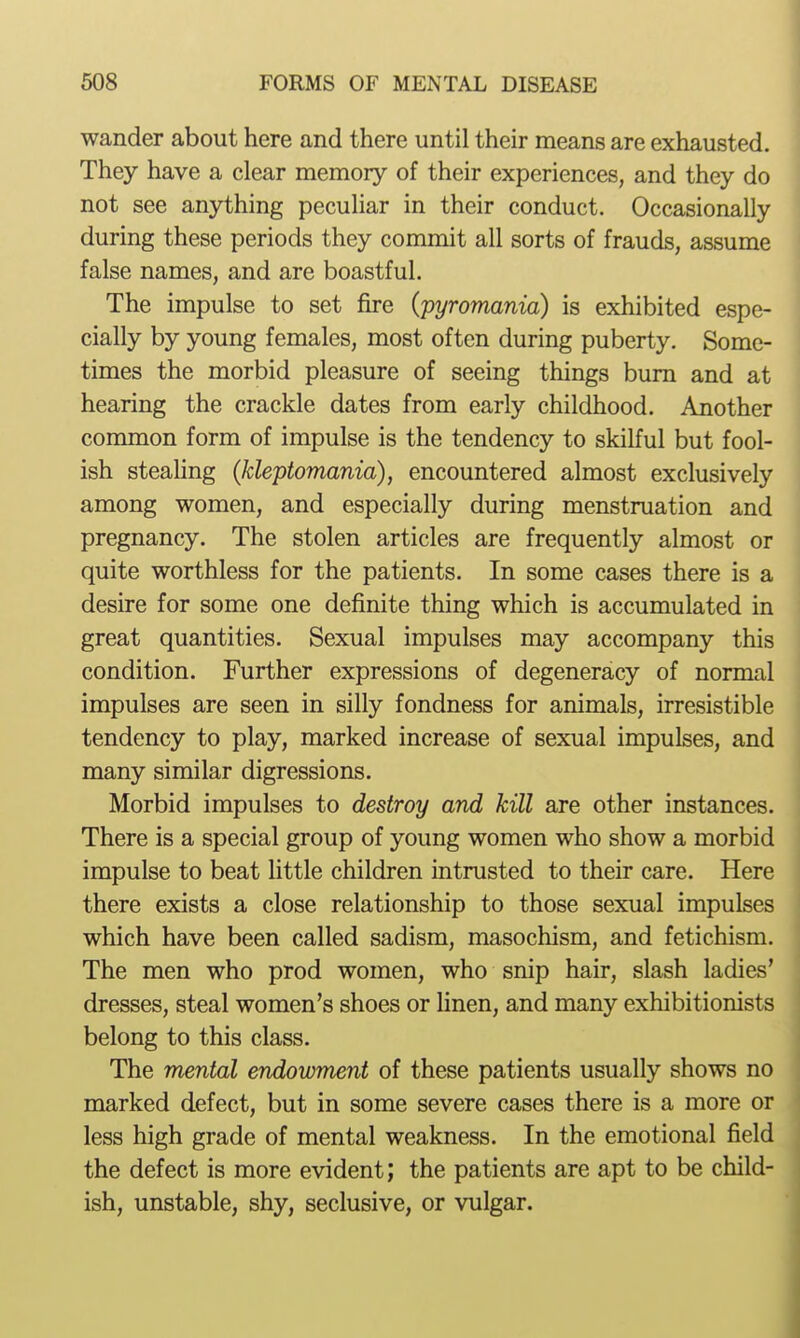 wander about here and there until their means are exhausted. They have a clear memory of their experiences, and they do not see anything peculiar in their conduct. Occasionally during these periods they commit all sorts of frauds, assume false names, and are boastful. The impulse to set fire (pyromania) is exhibited espe- cially by young females, most often during puberty. Some- times the morbid pleasure of seeing things bum and at hearing the crackle dates from early childhood. Another common form of impulse is the tendency to skilful but fool- ish steaUng (kleptomania), encountered almost exclusively among women, and especially during menstruation and pregnancy. The stolen articles are frequently almost or quite worthless for the patients. In some cases there is a desire for some one definite thing which is accumulated in great quantities. Sexual impulses may accompany this condition. Further expressions of degeneracy of normal impulses are seen in silly fondness for animals, irresistible tendency to play, marked increase of sexual impulses, and many similar digressions. Morbid impulses to destroy and kill are other instances. There is a special group of young women who show a morbid impulse to beat little children intrusted to their care. Here there exists a close relationship to those sexual impulses which have been called sadism, masochism, and fetichism. The men who prod women, who snip hair, slash ladies' dresses, steal women's shoes or hnen, and many exhibitionists belong to this class. The mental endowment of these patients usually shows no marked defect, but in some severe cases there is a more or less high grade of mental weakness. In the emotional field the defect is more evident; the patients are apt to be child- ish, unstable, shy, seclusive, or vulgar.