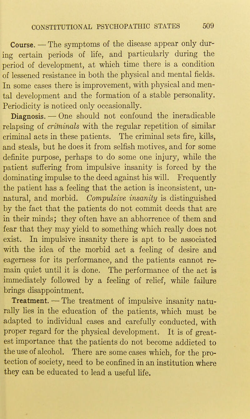 Course. — The symptoms of the disease appear only dur- ing certain periods of Hfe, and particularly during the period of development, at which time there is a condition of lessened resistance in both the physical and mental fields. In some cases there is improvement, with physical and men- tal development and the formation of a stable personaUty. Periodicity is noticed only occasionally. Diagnosis. — One should not confound the ineradicable relapsing of crifninals with the regular repetition of similar criminal acts in these patients. The criminal sets fire, kills, and steals, but he does it from selfish motives, and for some definite purpose, perhaps to do some one injury, while the patient suffering from impulsive insanity is forced by the dominating impulse to the deed against his will. Frequently the patient has a feehng that the action is inconsistent, un- natural, and morbid. Compulsive insanity is distinguished by the fact that the patients do not conamit deeds that are in their minds; they often have an abhorrence of them and fear that they may yield to something which really does not exist. In impulsive insanity there is apt to be associated with the idea of the morbid act a feehng of desire and eagerness for its performance, and the patients cannot re- main quiet until it is done. The performance of the act is immediately followed by a feehng of rehef, while failure brings disappointment. Treatment. — The treatment of impulsive insanity natu- rally hes in the education of the patients, which must be adapted to individual cases and carefully conducted, with proper regard for the physical development. It is of great- est importance that the patients do not become addicted to the use of alcohol. There are some cases which, for the pro- tection of society, need to be confined in an institution where they can be educated to lead a useful hfe.