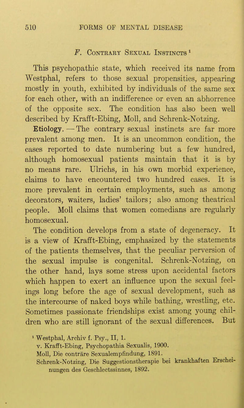 F. Contrary Sexual Instincts* This psychopathic state, which received its name from Westphal, refers to those sexual propensities, appearing mostly in youth, exhibited by individuals of the same sex for each other, with an indifference or even an abhorrence of the opposite sex. The condition has also been well described by Krafft-Ebing, Moll, and Schrenk-Notzing. Etiology. — The contrary sexual instincts are far more prevalent among men. It is an uncommon condition, the cases reported to date numbering but a few hundred, although homosexual patients maintain that it is by no means rare. Ulrichs, in his own morbid experience, claims to have encountered two hundred cases. It is more prevalent in certain employments, such as among decorators, waiters, ladies' tailors; also among theatrical people. Moll claims that women comedians are regularly homosexual. The condition develops from a state of degeneracy. It is a view of Krafft-Ebing, emphasized by the statements of the patients themselves, that the pecuUar perversion of the sexual impulse is congenital. Schrenk-Notzing, on the other hand, lays some stress upon accidental factors which happen to exert an influence upon the sexual feel- ings long before the age of sexual development, such as the intercourse of naked boys while bathing, wrestUng, etc. Sometimes passionate friendships exist among young chil- dren who are still ignorant of the sexual differences. But » Westphal, Archiv f. Psy., II, 1. V. Krafft-Ebing, Psychopathia Sexualis, 1900. Moll, Die contrare Sexualempfindung, 1891. Schrenk-Notzing, Die Suggestionstherapie bei krankhaften Erschei- nungen des Geschlectssinnes, 1892.