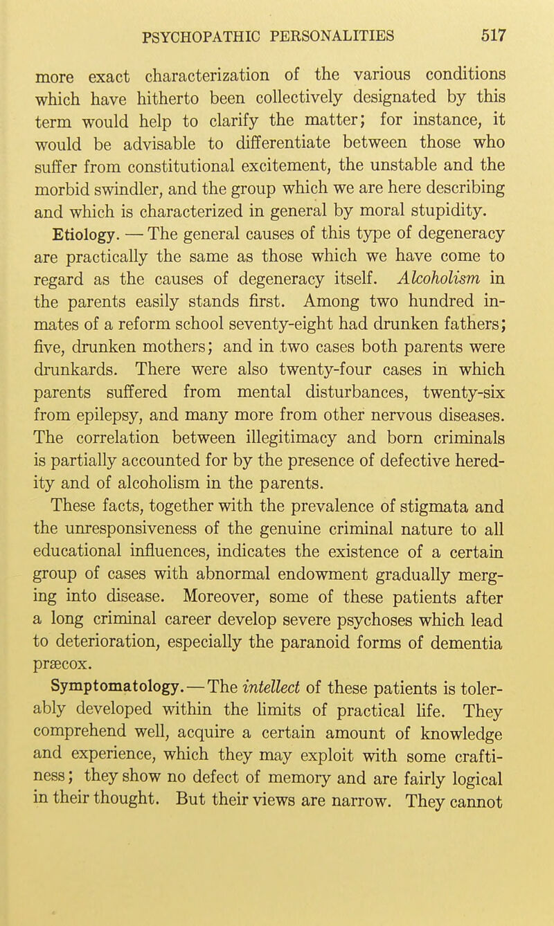 more exact characterization of the various conditions which have hitherto been collectively designated by this term would help to clarify the matter; for instance, it would be advisable to differentiate between those who suffer from constitutional excitement, the unstable and the morbid swindler, and the group which we are here describing and which is characterized in general by moral stupidity. Etiology. — The general causes of this type of degeneracy are practically the same as those which we have come to regard as the causes of degeneracy itself. Alcoholism in the parents easily stands first. Among two hundred in- mates of a reform school seventy-eight had drunken fathers; five, drunken mothers; and in two cases both parents were drunkards. There were also twenty-four cases in which parents suffered from mental disturbances, twenty-six from epilepsy, and many more from other nervous diseases. The correlation between illegitimacy and born criminals is partially accounted for by the presence of defective hered- ity and of alcoholism in the parents. These facts, together with the prevalence of stigmata and the unresponsiveness of the genuine criminal nature to all educational influences, indicates the existence of a certain group of cases with abnormal endowment gradually merg- ing into disease. Moreover, some of these patients after a long criminal career develop severe psychoses which lead to deterioration, especially the paranoid forms of dementia praecox. Symptomatology.—The intellect of these patients is toler- ably developed within the limits of practical fife. They comprehend well, acquire a certain amount of knowledge and experience, which they may exploit with some crafti- ness ; they show no defect of memory and are fairly logical in their thought. But their views are narrow. They cannot