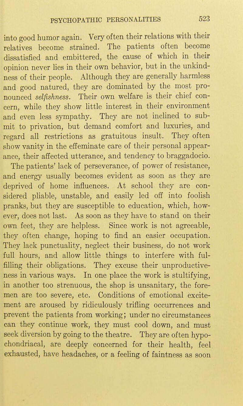 into good humor again. Very often their relations with their relatives become strained. The patients often become dissatisfied and embittered, the cause of which in their opinion never lies in their own behavior, but in the unkind- ness of their people. Although they are generally harmless and good natured, they are dominated by the most pro- nounced selfishness. Their own welfare is their chief con- cern, while they show little interest in their environment and even less sympathy. They are not inclined to sub- mit to privation, but demand comfort and luxuries, and regard all restrictions as gratuitous insult. They often show vanity in the effeminate care of their personal appear- ance, their affected utterance, and tendency to braggadocio. The patients' lack of perseverance, of power of resistance, and energy usually becomes evident as soon as they are deprived of home influences. At school they are con- sidered pHable, unstable, and easily led off into foolish pranks, but they are susceptible to education, which, how- ever, does not last. As soon as they have to stand on their own feet, they are helpless. Since work is not agreeable, they often change, hoping to find an easier occupation. They lack punctuality, neglect their business, do not work full hours, and allow little things to interfere with ful- filUng their obligations. They excuse their unproductive- ness in various ways. In one place the work is stultifying, in another too strenuous, the shop is unsanitary, the fore- men are too severe, etc. Conditions of emotional excite- ment are aroused by ridiculously trifling occurrences and prevent the patients from working; under no circumstances can they continue work, they must cool down, and must seek diversion by going to the theatre. They are often hypo- chondriacal, are deeply concerned for their health, feel, exhausted, have headaches, or a feeling of faintness as soon