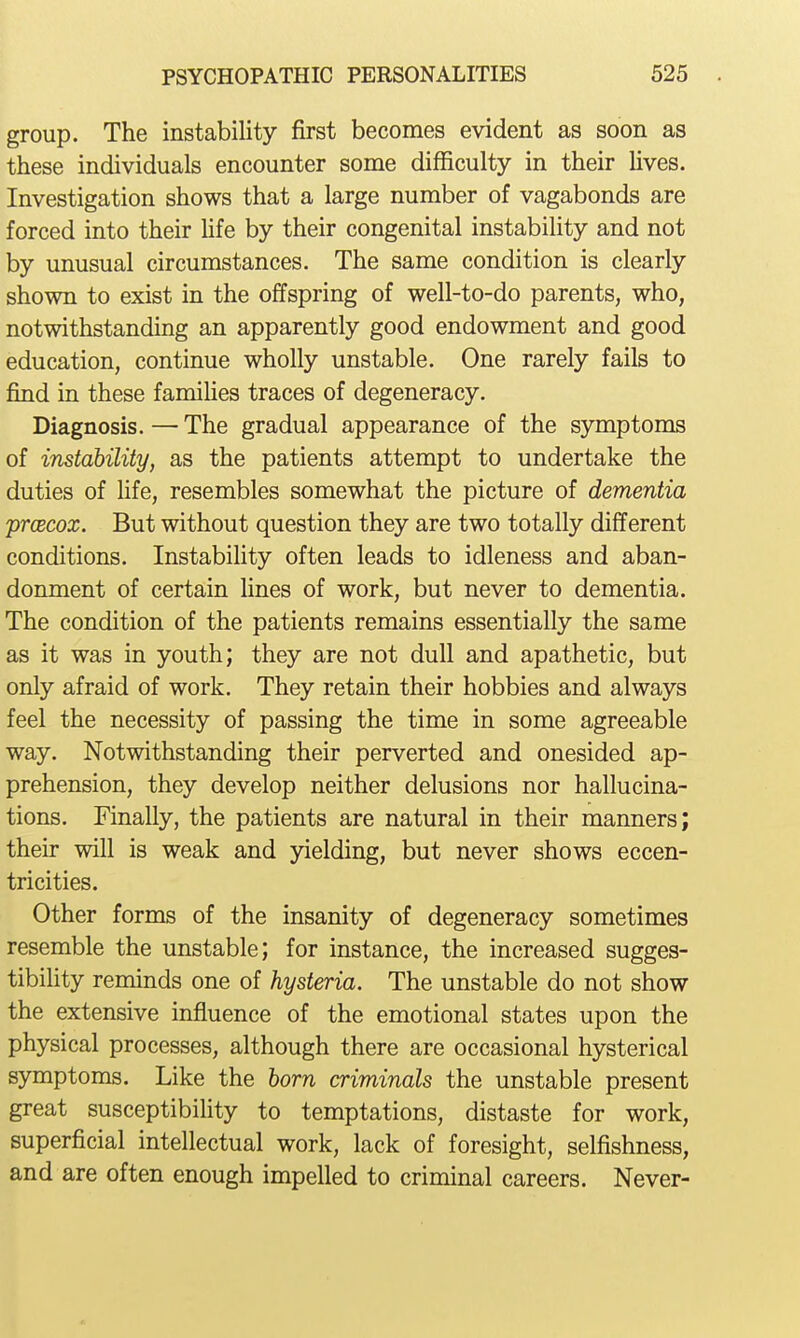 group. The instability first becomes evident as soon as these individuals encounter some difficulty in their hves. Investigation shows that a large number of vagabonds are forced into their Ufe by their congenital instabihty and not by unusual circumstances. The same condition is clearly shown to exist in the offspring of well-to-do parents, who, notwithstanding an apparently good endowment and good education, continue wholly unstable. One rarely fails to find in these famiUes traces of degeneracy. Diagnosis. — The gradual appearance of the symptoms of instability, as the patients attempt to undertake the duties of hfe, resembles somewhat the picture of dementia prcBcox. But without question they are two totally different conditions. Instabihty often leads to idleness and aban- donment of certain lines of work, but never to dementia. The condition of the patients remains essentially the same as it was in youth; they are not dull and apathetic, but only afraid of work. They retain their hobbies and always feel the necessity of passing the time in some agreeable way. Notwithstanding their perverted and onesided ap- prehension, they develop neither delusions nor hallucina- tions. Finally, the patients are natural in their manners; their will is weak and yielding, but never shows eccen- tricities. Other forms of the insanity of degeneracy sometimes resemble the unstable; for instance, the increased sugges- tibility reminds one of hysteria. The unstable do not show the extensive influence of the emotional states upon the physical processes, although there are occasional hysterical symptoms. Like the horn criminals the unstable present great susceptibility to temptations, distaste for work, superficial intellectual work, lack of foresight, selfishness, and are often enough impelled to criminal careers. Never-