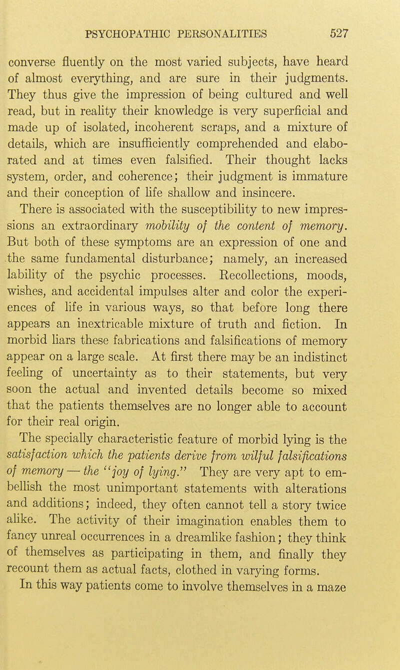 converse fluently on the most varied subjects, have heard of almost everything, and are sure in their judgments. They thus give the impression of being cultured and well read, but in reahty their knowledge is very superficial and made up of isolated, incoherent scraps, and a mixture of details, which are insufficiently comprehended and elabo- rated and at times even falsified. Their thought lacks system, order, and coherence; their judgment is immature and their conception of fife shallow and insincere. There is associated with the susceptibifity to new impres- sions an extraordinary mohility of the content of memory. But both of these symptoms are an expression of one and the same fundamental disturbance; namely, an increased labifity of the psychic processes. Recollections, moods, wishes, and accidental impulses alter and color the experi- ences of life in various ways, so that before long there appears an inextricable mixture of truth and fiction. In morbid Hars these fabrications and falsifications of memory- appear on a large scale. At first there may be an indistinct feehng of uncertainty as to their statements, but very- soon the actual and invented details become so mixed that the patients themselves are no longer able to account for their real origin. The specially characteristic feature of morbid lying is the satisfaction which the patients derive from wilful falsifications of memory — the joy of lying. They are very apt to em- belhsh the most unimportant statements with alterations and additions; indeed, they often cannot tell a story twice afike. The activity of their imagination enables them to fancy unreal occurrences in a dreamhke fashion; they think of themselves as participating in them, and finally they recount them as actual facts, clothed in varying forms. In this way patients come to involve themselves in a maze