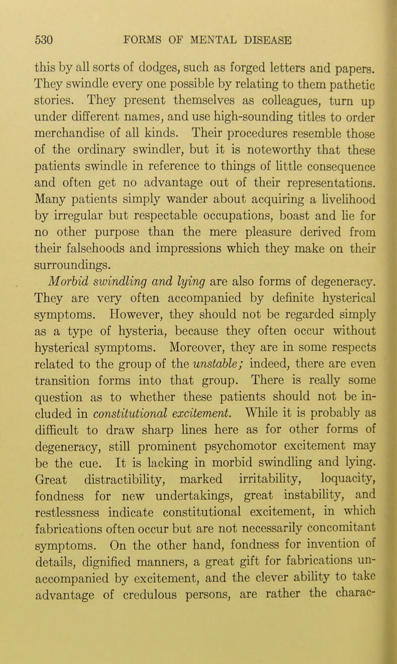 this by all sorts of dodges, such as forged letters and papers. They swindle every one possible by relating to them pathetic stories. They present themselves as colleagues, turn up under different names, and use high-sounding titles to order merchandise of all kinds. Their procedures resemble those of the ordinaiy swindler, but it is noteworthy that these patients swindle in reference to things of Uttle consequence and often get no advantage out of their representations. Many patients simply wander about acquiring a Hvelihood by irregular but respectable occupations, boast and lie for no other purpose than the mere pleasure derived from their falsehoods and impressions which they make on their surroundings. Morbid swindling and lying are also forms of degeneracy. They are very often accompanied by definite hysterical symptoms. However, they should not be regarded simply as a type of hysteria, because they often occur without hysterical symptoms. Moreover, they are in some respects related to the group of the unstable; indeed, there are even transition forms into that group. There is really some question as to whether these patients should not be in- cluded in constitutional excitement. While it is probably as difficult to draw sharp lines here as for other forms of degeneracy, still prominent psychomotor excitement may be the cue. It is lacking in morbid swindling and lying. Great distractibility, marked irritability, loquacity, fondness for new undertakings, great instabihty, and restlessness indicate constitutional excitement, in which fabrications often occur but are not necessarily concomitant symptoms. On the other hand, fondness for invention of details, dignified manners, a great gift for fabrications un- accompanied by excitement, and the clever abihty to take advantage of credulous persons, are rather the charac- i