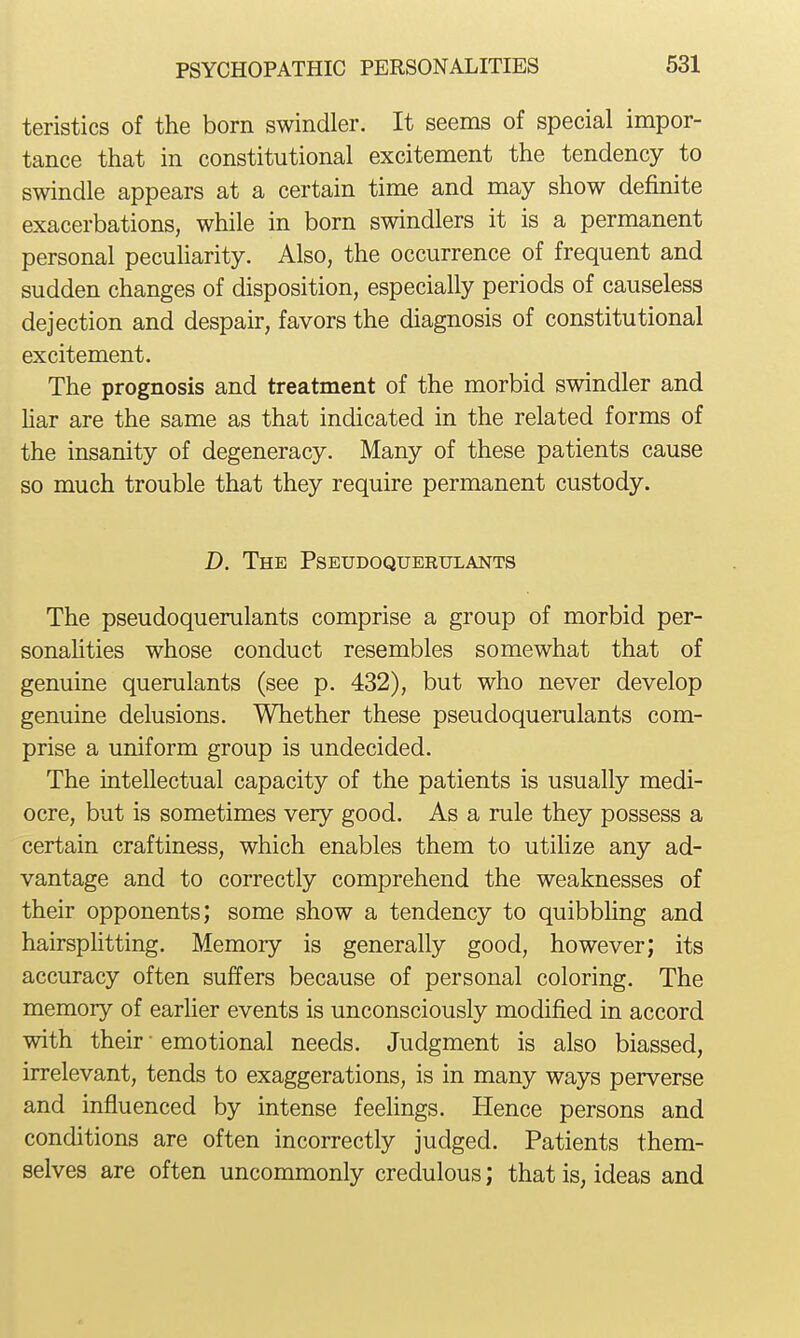 teristics of the born swindler. It seems of special impor- tance that in constitutional excitement the tendency to swindle appears at a certain time and may show definite exacerbations, while in born swindlers it is a permanent personal peculiarity. Also, the occurrence of frequent and sudden changes of disposition, especially periods of causeless dejection and despair, favors the diagnosis of constitutional excitement. The prognosis and treatment of the morbid swindler and har are the same as that indicated in the related forms of the insanity of degeneracy. Many of these patients cause so much trouble that they require permanent custody. D. The Pseudoquerulants The pseudoquerulants comprise a group of morbid per- sonahties whose conduct resembles somewhat that of genuine querulants (see p. 432), but who never develop genuine delusions. Whether these pseudoquerulants com- prise a uniform group is undecided. The intellectual capacity of the patients is usually medi- ocre, but is sometimes very good. As a rule they possess a certain craftiness, which enables them to utilize any ad- vantage and to correctly comprehend the weaknesses of their opponents; some show a tendency to quibbhng and hairsphtting. Memory is generally good, however; its accuracy often suffers because of personal coloring. The memory of earlier events is unconsciously modified in accord with their • emotional needs. Judgment is also biassed, irrelevant, tends to exaggerations, is in many ways perverse and influenced by intense feehngs. Hence persons and conditions are often incorrectly judged. Patients them- selves are often uncommonly credulous; that is, ideas and