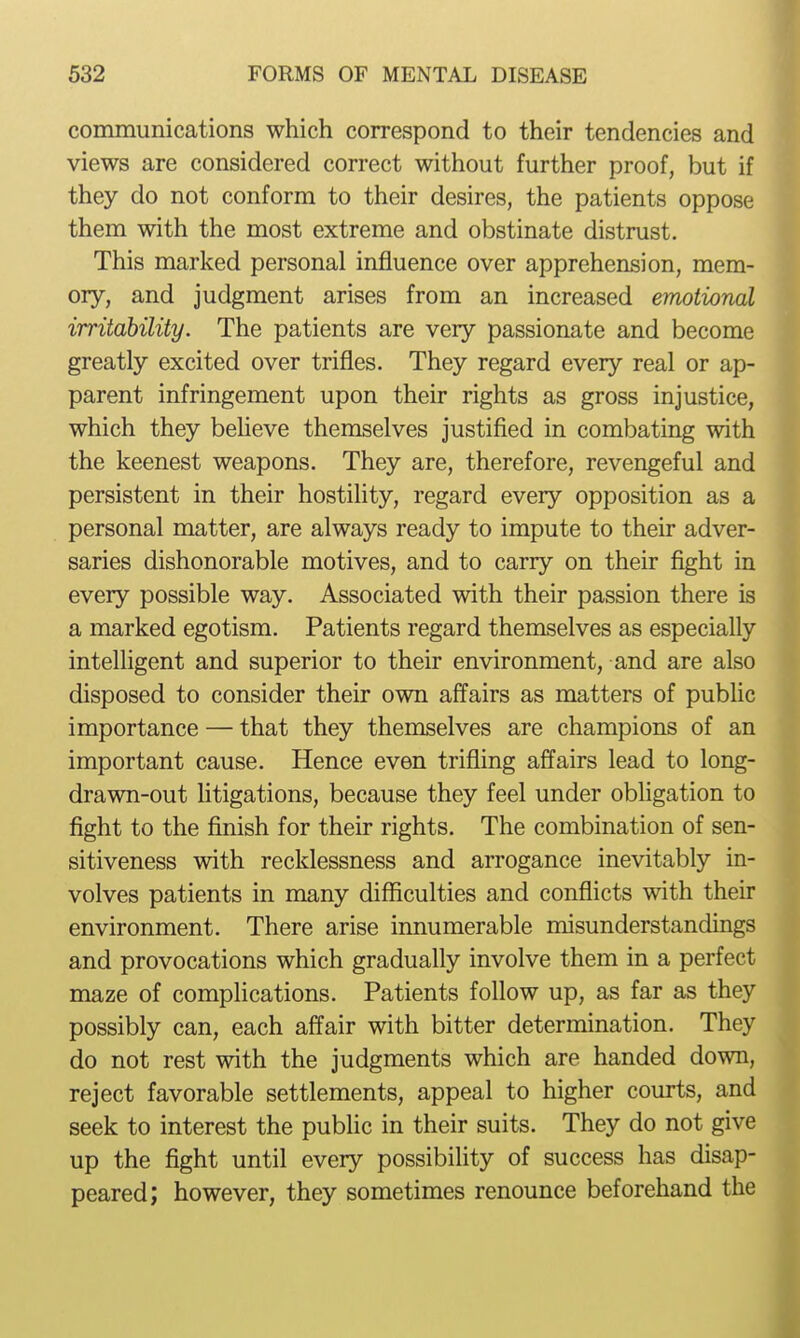 communications which correspond to their tendencies and views are considered correct without further proof, but if they do not conform to their desires, the patients oppose them with the most extreme and obstinate distrust. This marked personal influence over apprehension, mem- ory, and judgment arises from an increased emotional irritability. The patients are very passionate and become greatly excited over trifles. They regard every real or ap- parent infringement upon their rights as gross injustice, which they beheve themselves justified in combating with the keenest weapons. They are, therefore, revengeful and persistent in their hostility, regard every opposition as a personal matter, are always ready to impute to their adver- saries dishonorable motives, and to carry on their flght in every possible way. Associated with their passion there is a marked egotism. Patients regard themselves as especially intelligent and superior to their environment, and are also disposed to consider their own affairs as matters of public importance — that they themselves are champions of an important cause. Hence even trifling affairs lead to long- drawn-out litigations, because they feel under obligation to fight to the finish for their rights. The combination of sen- sitiveness with recklessness and arrogance inevitably in- volves patients in many difficulties and conflicts with their environment. There arise innumerable misunderstandings and provocations which gradually involve them in a perfect maze of complications. Patients follow up, as far as they possibly can, each affair with bitter determination. They do not rest with the judgments which are handed down, reject favorable settlements, appeal to higher courts, and seek to interest the pubHc in their suits. They do not give up the fight until every possibility of success has disap- peared; however, they sometimes renounce beforehand the