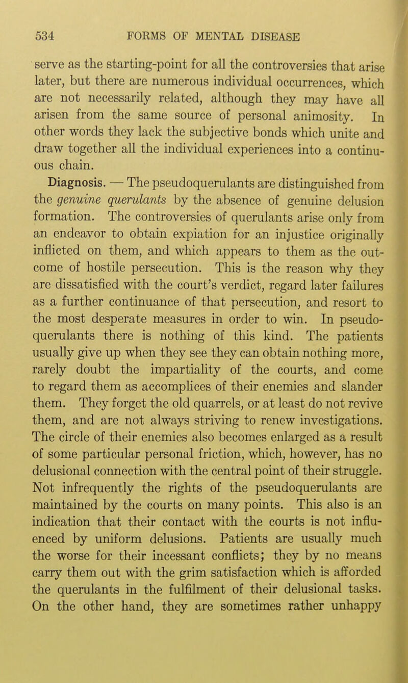 serve as the starting-point for all the controversies that arise later, but there are numerous individual occurrences, which are not necessarily related, although they may have all arisen from the same source of personal animosity. In other words they lack the subjective bonds which unite and draw together all the individual experiences into a continu- ous chain. Diagnosis. — The pseudoquerulants are distinguished from the genuine querulants by the absence of genuine delusion formation. The controversies of querulants arise only from an endeavor to obtain expiation for an injustice originally inflicted on them, and which appears to them as the out- come of hostile persecution. This is the reason why they are dissatisfied with the court's verdict, regard later failures as a further continuance of that persecution, and resort to the most desperate measures in order to win. In pseudo- querulants there is nothing of this kind. The patients usually give up when they see they can obtain nothing more, rarely doubt the impartiality of the courts, and come to regard them as accomphces of their enemies and slander them. They forget the old quarrels, or at least do not revive them, and are not always striving to renew investigations. The circle of their enemies also becomes enlarged as a result of some particular personal friction, which, however, has no delusional connection with the central point of their struggle. Not infrequently the rights of the pseudoquerulants are maintained by the courts on many points. This also is an indication that their contact with the courts is not influ- enced by uniform delusions. Patients are usually much the worse for their incessant conflicts; they by no means carry them out with the grim satisfaction which is aff'orded the querulants in the fulfilment of their delusional tasks. On the other hand, they are sometimes rather unhappy