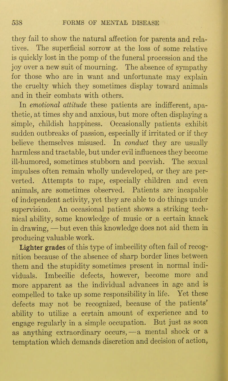 they fail to show the natural affection for parents and rela- tives. The superficial sorrow at the loss of some relative is quickly lost in the pomp of the funeral procession and the joy over a new suit of mourning. The absence of sympathy for those who are in want and unfortunate may explain the cruelty which they sometimes display toward animals and in their combats with others. In emotional attitude these patients are indifferent, apa- thetic, at times shy and anxious, but more often displaying a simple, childish happiness. Occasionally patients exhibit sudden outbreaks of passion, especially if irritated or if they believe themselves misused. In conduct they are usually harmless and tractable, but under evil influences they become ill-humored, sometimes stubborn and peevish. The sexual impulses often remain wholly undeveloped, or they are per- verted. Attempts to rape, especially children and even animals, are sometimes observed. Patients are incapable of independent activity, yet they are able to do things under supervision. An occasional patient shows a striking tech- nical ability, some knowledge of music or a certain knack in drawing, — but even this knowledge does not aid them in producing valuable work. Lighter grades of this type of imbecility often fail of recog- nition because of the absence of sharp border Hnes between them and the stupidity sometimes present in normal indi- viduals. ImbeciHc defects, however, become more and more apparent as the individual advances in age and is compelled to take up some responsibiUty in life. Yet these defects may not be recognized, because of the patients' ability to utihze a certain amount of experience and to engage regularly in a simple occupation. But just as soon as anything extraordinary occurs,—a mental shock or a temptation which demands discretion and decision of action,