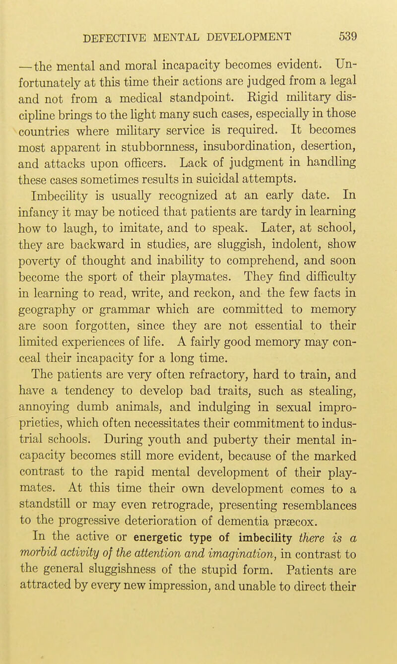 —the mental and moral incapacity becomes evident. Un- fortunately at this time their actions are judged from a legal and not from a medical standpoint. Rigid military dis- cipline brings to the light many such cases, especially in those countries where miHtary service is required. It becomes most apparent in stubbornness, insubordination, desertion, and attacks upon officers. Lack of judgment in handling these cases sometimes results in suicidal attempts. Imbecility is usually recognized at an early date. In infancy it may be noticed that patients are tardy in learning how to laugh, to imitate, and to speak. Later, at school, they are backward in studies, are sluggish, indolent, show poverty of thought and inability to comprehend, and soon become the sport of their playmates. They find difficulty in learning to read, write, and reckon, and the few facts in geography or grammar which are committed to memory are soon forgotten, since they are not essential to their limited experiences of life. A fairly good memory may con- ceal their incapacity for a long time. The patients are very often refractory, hard to train, and have a tendency to develop bad traits, such as steahng, annoying dumb animals, and indulging in sexual impro- prieties, which often necessitates their commitment to indus- trial schools. During youth and puberty their mental in- capacity becomes still more evident, because of the marked contrast to the rapid mental development of their play- mates. At this time their own development comes to a standstill or may even retrograde, presenting resemblances to the progressive deterioration of dementia prsecox. In the active or energetic type of imbecility there is a morbid activity of the attention and imagination, in contrast to the general sluggishness of the stupid form. Patients are attracted by every new impression, and unable to direct their