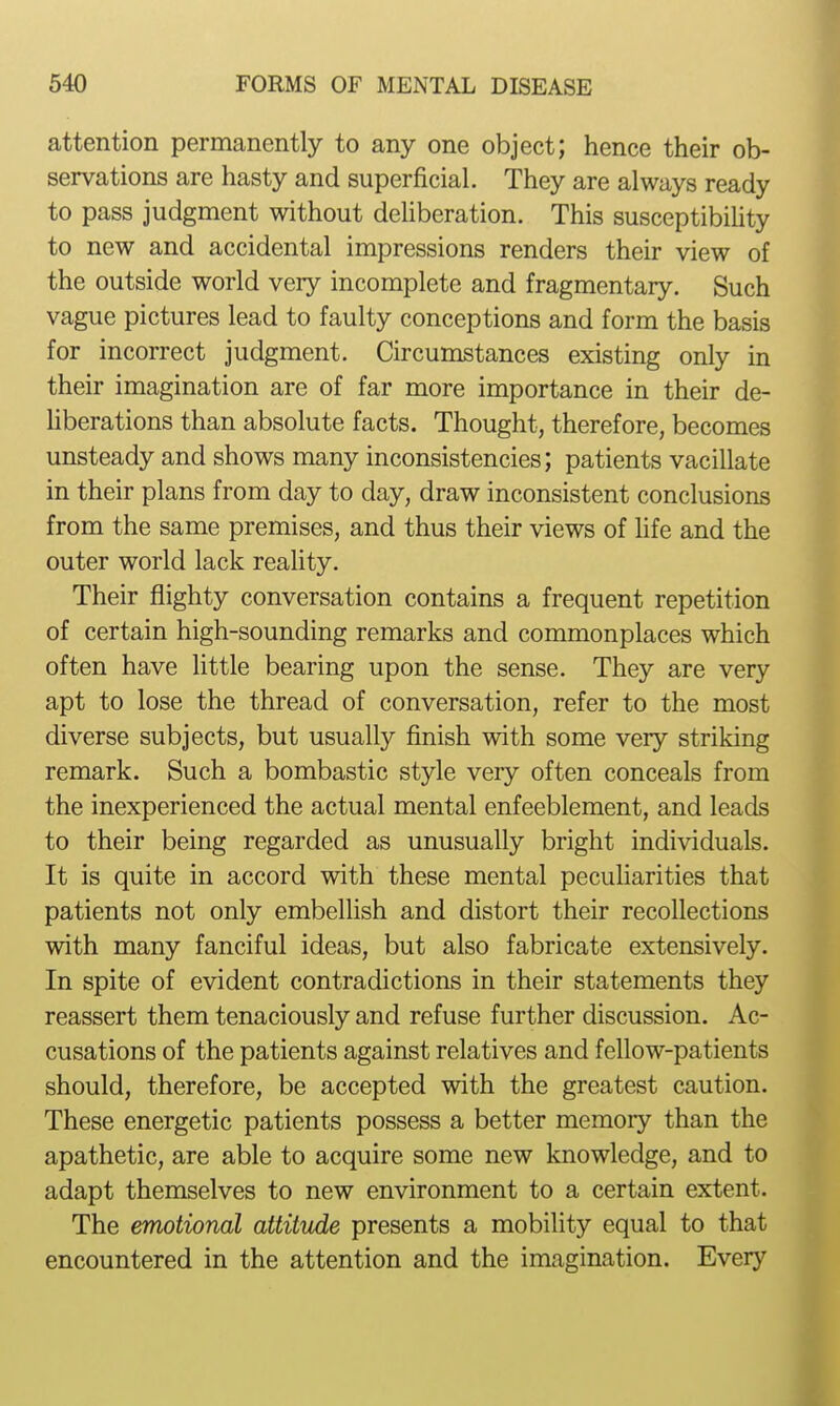 attention permanently to any one object; hence their ob- servations are hasty and superficial. They are always ready to pass judgment without dehberation. This susceptibihty to new and accidental impressions renders their view of the outside world very incomplete and fragmentary. Such vague pictures lead to faulty conceptions and form the basis for incorrect judgment. Circumstances existing only in their imagination are of far more importance in their de- hberations than absolute facts. Thought, therefore, becomes unsteady and shows many inconsistencies; patients vacillate in their plans from day to day, draw inconsistent conclusions from the same premises, and thus their views of life and the outer world lack reality. Their flighty conversation contains a frequent repetition of certain high-sounding remarks and commonplaces which often have little bearing upon the sense. They are very apt to lose the thread of conversation, refer to the most diverse subjects, but usually finish with some very striking remark. Such a bombastic style very often conceals from the inexperienced the actual mental enfeeblement, and leads to their being regarded as unusually bright individuals. It is quite in accord with these mental peculiarities that patients not only embeUish and distort their recollections with many fanciful ideas, but also fabricate extensively. In spite of evident contradictions in their statements they reassert them tenaciously and refuse further discussion. Ac- cusations of the patients against relatives and fellow-patients should, therefore, be accepted with the greatest caution. These energetic patients possess a better memory than the apathetic, are able to acquire some new knowledge, and to adapt themselves to new environment to a certain extent. The emotional attitude presents a mobility equal to that encountered in the attention and the imagination. Every