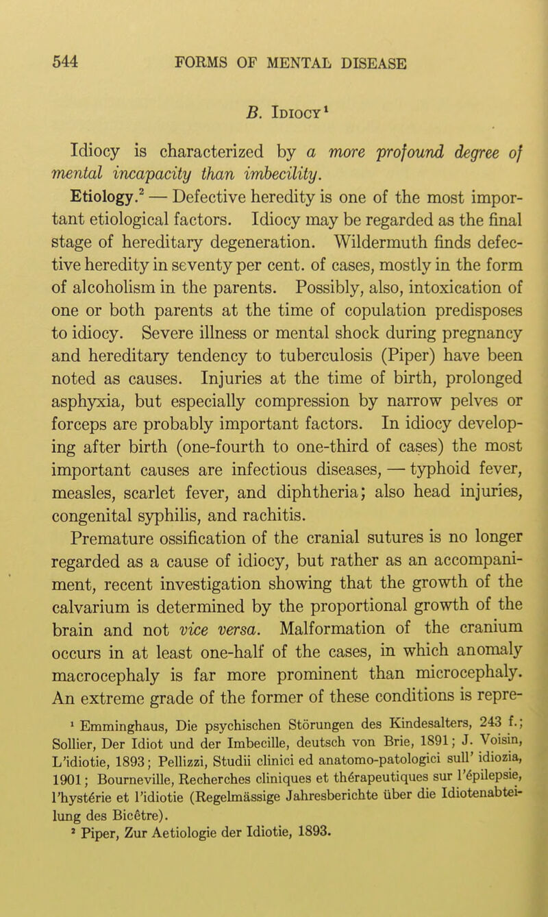 B. Idiocy* Idiocy is characterized by a more profound degree of mental incapacity than imbecility. Etiology.^ — Defective heredity is one of the most impor- tant etiological factors. Idiocy may be regarded as the final stage of hereditary degeneration. Wildermuth finds defec- tive heredity in seventy per cent, of cases, mostly in the form of alcoholism in the parents. Possibly, also, intoxication of one or both parents at the time of copulation predisposes to idiocy. Severe illness or mental shock during pregnancy and hereditary tendency to tuberculosis (Piper) have been noted as causes. Injuries at the time of birth, prolonged asph5ocia, but especially compression by narrow pelves or forceps are probably important factors. In idiocy develop- ing after birth (one-fourth to one-third of cases) the most important causes are infectious diseases, — typhoid fever, measles, scarlet fever, and diphtheria; also head injuries, congenital syphilis, and rachitis. Premature ossification of the cranial sutures is no longer regarded as a cause of idiocy, but rather as an accompani- ment, recent investigation showing that the growth of the calvarium is determined by the proportional growth of the brain and not vice versa. Malformation of the cranium occurs in at least one-half of the cases, in which anomaly macrocephaly is far more prominent than microcephaly. An extreme grade of the former of these conditions is repre- > Emminghaus, Die psychischen Storungen des Kindesalters, 243 f.; Sollier, Der Idiot und der Imbecille, deutsch von Brie, 1891; J. Voisin, L'idiotie, 1893; Pellizzi, Studii clinici ed anatomo-patologici suU' idiozia, 1901; Bourneville, Recherches cliniques et th6rapeutiques sur I'^pilepsie, I'hyst^rie et l'idiotie (Regelmassige Jahresberichte iiber die Idiotenabtei- lung des Bicetre). * Piper, Zur Aetiologie der Idiotie, 1893.
